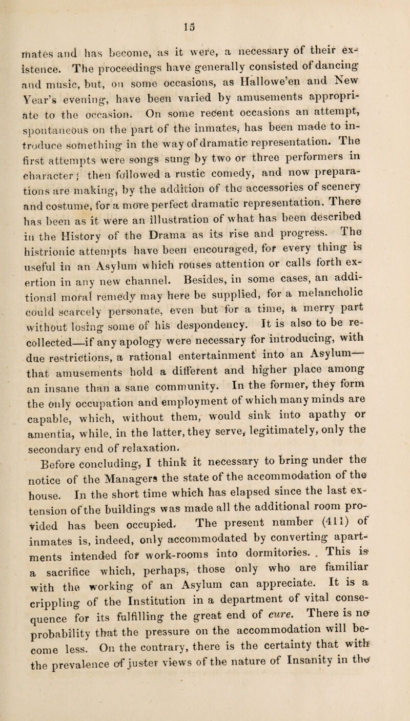mates and lias become, as it were, a necessary of their ex¬ istence. The proceeding's have generally consisted of dancing* and music, but, on some occasions, as Hallowe’en and New Year’s evening, have been varied by amusements appropri¬ ate to the occasion. On some recent occasions an attempt, spontaneous on the part of the inmates, has been made to in¬ troduce something* in the way of dramatic representation. The first attempts were songs sung by two or three performers in character j then followed a rustic comedy, and now prepara¬ tions are making* by the addition of the accessories of scenery and costume, for a more perfect dramatic representation. There has been as it were an illustration of what has been described in the History of the Drama as its rise and progress. The histrionic attempts have been encouraged, for every thing is useful in an Asylum which rouses attention or calls forth ex¬ ertion in any new channel. Besides, in some cases, an addi¬ tional moral remedy may here be supplied, for a melancholic could scarcely personate, even but for a time, a merry part without losing some of his despondency. It is also to be re¬ collected—if any apology were necessary for introducing, with due restrictions, a rational entertainment into an Asylum— that amusements hold a different and higher place among an insane than a sane community. In the former, they form the only occupation and employment of which many minds are capable, which, without them, would sink into apathy 01 amentia, while, in the latter, they serve, legitimately, only the secondary end of relaxation. Before concluding, I think it necessary to Bring under the notice of the Managers the state of the accommodation of the house. In the short time which has elapsed since the last ex¬ tension of the buildings was made all the additional room pro¬ vided has been occupied. The present number (411) of inmates is, indeed, only accommodated by converting apart¬ ments intended fof work-rooms into dormitories. . This is a sacrifice which, perhaps, those only who are familiar with the working of an Asylum can appreciate. It is a crippling of the Institution in a department of vital conse¬ quence for its fulfilling the great end of cure. There is no probability that the pressure on the accommodation will be¬ come less. On the contrary, there is the certainty that with the prevalence of jus-ter views of the nature of Insanity in the?