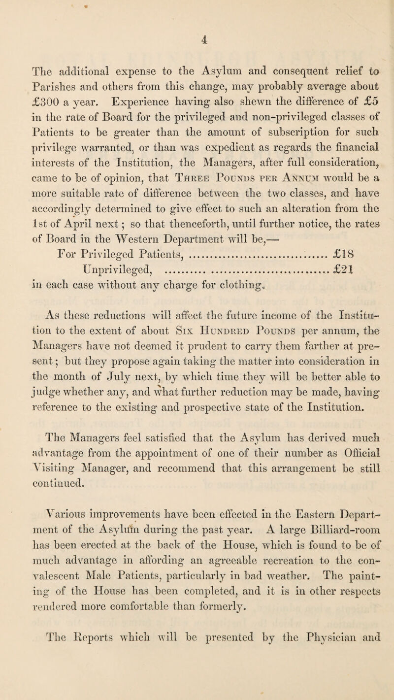 Tlie additional expense to the Asylum and consequent relief to Parishes and others from this change, may probably average about £300 a year. Experience having also shewn the difference of £5 in the rate of Board for the privileged and non-privileged classes of Patients to be greater than the amount of subscription for such privilege warranted, or than was expedient as regards the financial interests of the Institution, the Managers, after full consideration, came to be of opinion, that Three Pounds per Annum would be a more suitable rate of difference between the two classes, and have accordingly determined to give effect to such an alteration from the 1st of April next • so that thenceforth, until further notice, the rates of Board in the Western Department will be,— For Privileged Patients, .... £18 LTnprivileged, ..... £21 in each case without any charge for clothing. As these reductions will affect the future income of the Institu¬ tion to the extent of about Six Hundred Pounds per annum, the Managers have not deemed it prudent to carry them farther at pre¬ sent ; but they propose again taking the matter into consideration in the month of July next, by which time they will be better able to judge whether any, and what further reduction may be made, having reference to the existing and prospective state of the Institution. The Managers feel satisfied that the Asylum has derived much advantage from the appointment of one of their number as Official Visiting Manager, and recommend that this arrangement be still continued. Various improvements have been effected in the Eastern Depart¬ ment of the Asylum during the past year. A large Billiard-room has been erected at the back of the House, which is found to be of much advantage in affording an agreeable recreation to the con¬ valescent Male Patients, particularly in bad weather. The paint¬ ing of the House has been completed, and it is in other respects rendered more comfortable than formerly. The Reports which will be presented by the Physician and