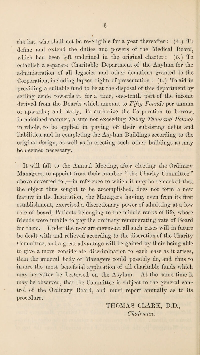 the list, who shall not he re-eligible for a year thereafter : (4.) To define and extend the duties and powers of the Medical Board, which had been left undefined in the original charter : (5.) To establish a separate Charitable Department of the Asylum for the administration of all legacies and other donations granted to the Corporation, including lapsed rights of presentation : (6.) To aid in providing a suitable fund to be at the disposal of this department by setting aside towards it, for a time, one-tenth part of the income derived from the Boards which amount to Fifty Pounds per annum or upwards ; and lastly, To authorize the Corporation to borrow, in a defined manner, a sum not exceeding Thirty Thousand Pounds in whole, to be applied in paying off their subsisting debts and liabilities, and in completing the Asylum Buildings according to the original design, as well as in erecting such other buildings as may be deemed necessary. It will fall to the Annual Meeting, after electing the Ordinary Managers, to appoint from their number u the Charity Committee ” above adverted to;—in reference to which it may be remarked that the object thus sought to be accomplished, does not form a new feature in the Institution, the Managers having, even from its first establishment, exercised a discretionary power of admitting at a low rate of board, Patients belonging to the middle ranks of life, whose friends were unable to pay the ordinary remunerating rate of Board for them. Under the new arrangement, all such cases will in future be dealt with and relieved according to the discretion of the Charity Committee, and a great advantage will be gained by their being able to give a more considerate discrimination to each case as it arises, than the general body of Managers could possibly do, and thus to insure the most beneficial application of all charitable funds which may hereafter be bestowed on the Asylum. At the same time it may be observed, that the Committee is subject to the general con¬ trol of the Ordinary Board, and must report annually as to its procedure. THOMAS CLARK, D.D., Chairman.
