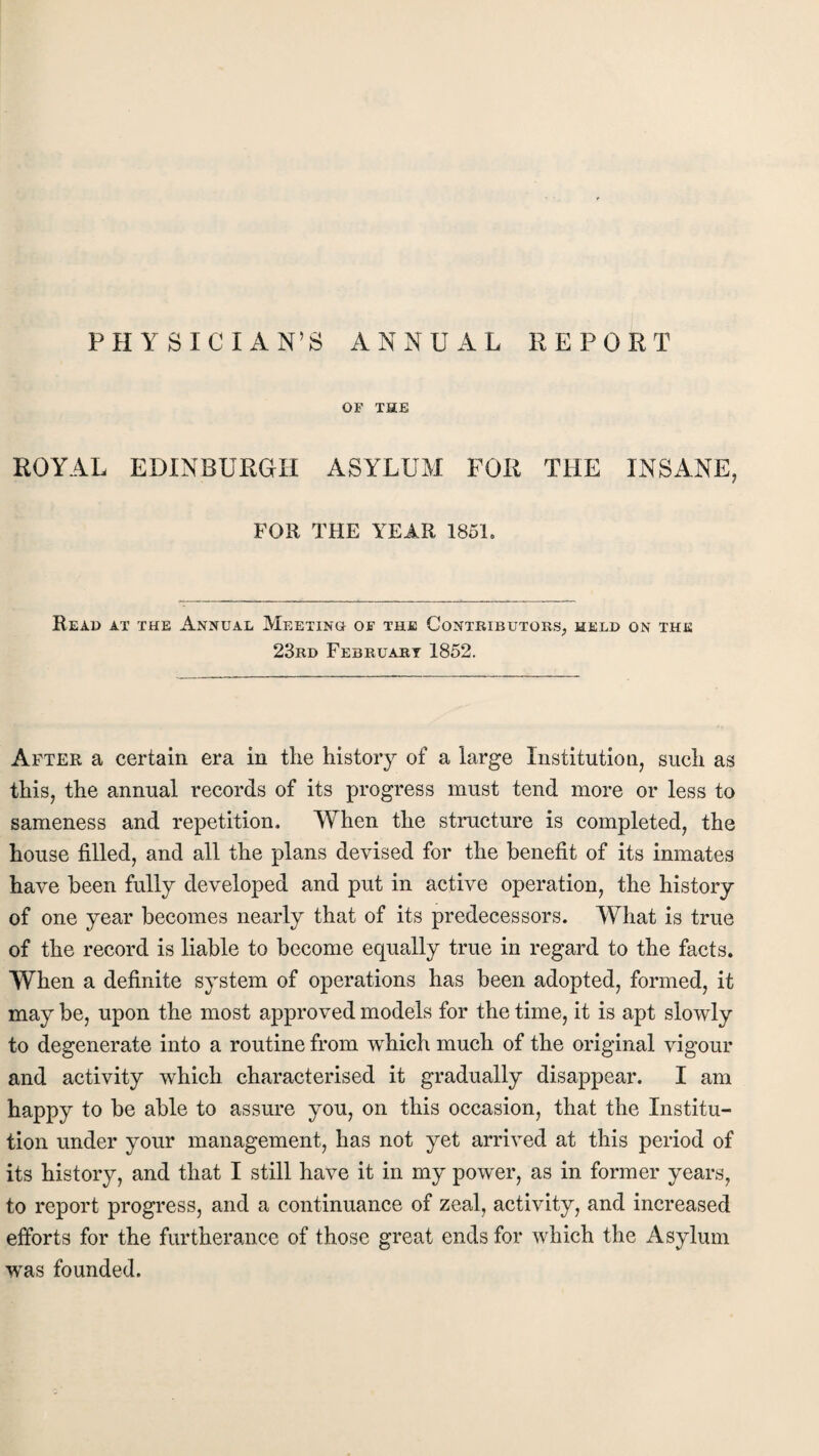 PHYSICIAN’S ANNUAL REPORT OF THE ROYAL EDINBURGH ASYLUM FOR THE INSANE, FOR THE YEAR 1851. Read at the Annual Meeting of the Contributors, meld on the 23rd February 1852. After a certain era in the history of a large Institution, such as this, the annual records of its progress must tend more or less to sameness and repetition. When the structure is completed, the house filled, and all the plans devised for the benefit of its inmates have been fully developed and put in active operation, the history of one year becomes nearly that of its predecessors. What is true of the record is liable to become equally true in regard to the facts. When a definite system of operations has been adopted, formed, it may be, upon the most approved models for the time, it is apt slowly to degenerate into a routine from which much of the original vigour and activity which characterised it gradually disappear. I am happy to be able to assure you, on this occasion, that the Institu¬ tion under your management, has not yet arrived at this period of its history, and that I still have it in my power, as in former years, to report progress, and a continuance of zeal, activity, and increased efforts for the furtherance of those great ends for which the Asylum was founded.