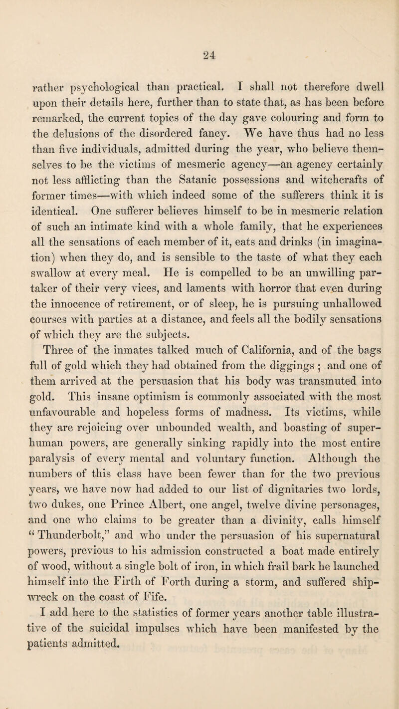 rather psychological than practical. I shall not therefore dwell upon their details here, further than to state that, as has been before remarked, the current topics of the day gave colouring and form to the delusions of the disordered fancy. We have thus had no less than five individuals, admitted during the year, who believe them¬ selves to be the victims of mesmeric agency—an agency certainly not less afflicting than the Satanic possessions and witchcrafts of former times—with wdiich indeed some of the sufferers think it is identical. One sufferer believes himself to be in mesmeric relation of such an intimate kind with a whole family, that he experiences all the sensations of each member of it, eats and drinks (in imagina¬ tion) when they do, and is sensible to the taste of wdiat they each swallow at every meal. He is compelled to be an unwilling par¬ taker of their very vices, and laments with horror that even during the innocence of retirement, or of sleep, he is pursuing unhallowed courses with parties at a distance, and feels all the bodily sensations of which they are the subjects. Three of the inmates talked much of California, and of the bags full of gold which they had obtained from the diggings ; and one of them arrived at the persuasion that his body wras transmuted into gold. This insane optimism is commonly associated with the most unfavourable and hopeless forms of madness. Its victims, while they are rejoicing over unbounded wrealtli, and boasting of super¬ human powers, are generally sinking rapidly into the most entire paralysis of every mental and voluntary function. Although the numbers of this class have been fewer than for the two previous years, we have now had added to our list of dignitaries two lords, two dukes, one Prince Albert, one angel, twelve divine personages, and one who claims to be greater than a divinity, calls himself u Thunderbolt,” and who under the persuasion of his supernatural powers, previous to his admission constructed a boat made entirely of wood, without a single bolt of iron, in which frail bark he launched himself into the Firth of Forth during a storm, and suffered ship¬ wreck on the coast of Fife. I add here to the statistics of former years another table illustra¬ tive of the suicidal impulses wdiich have been manifested by the patients admitted.