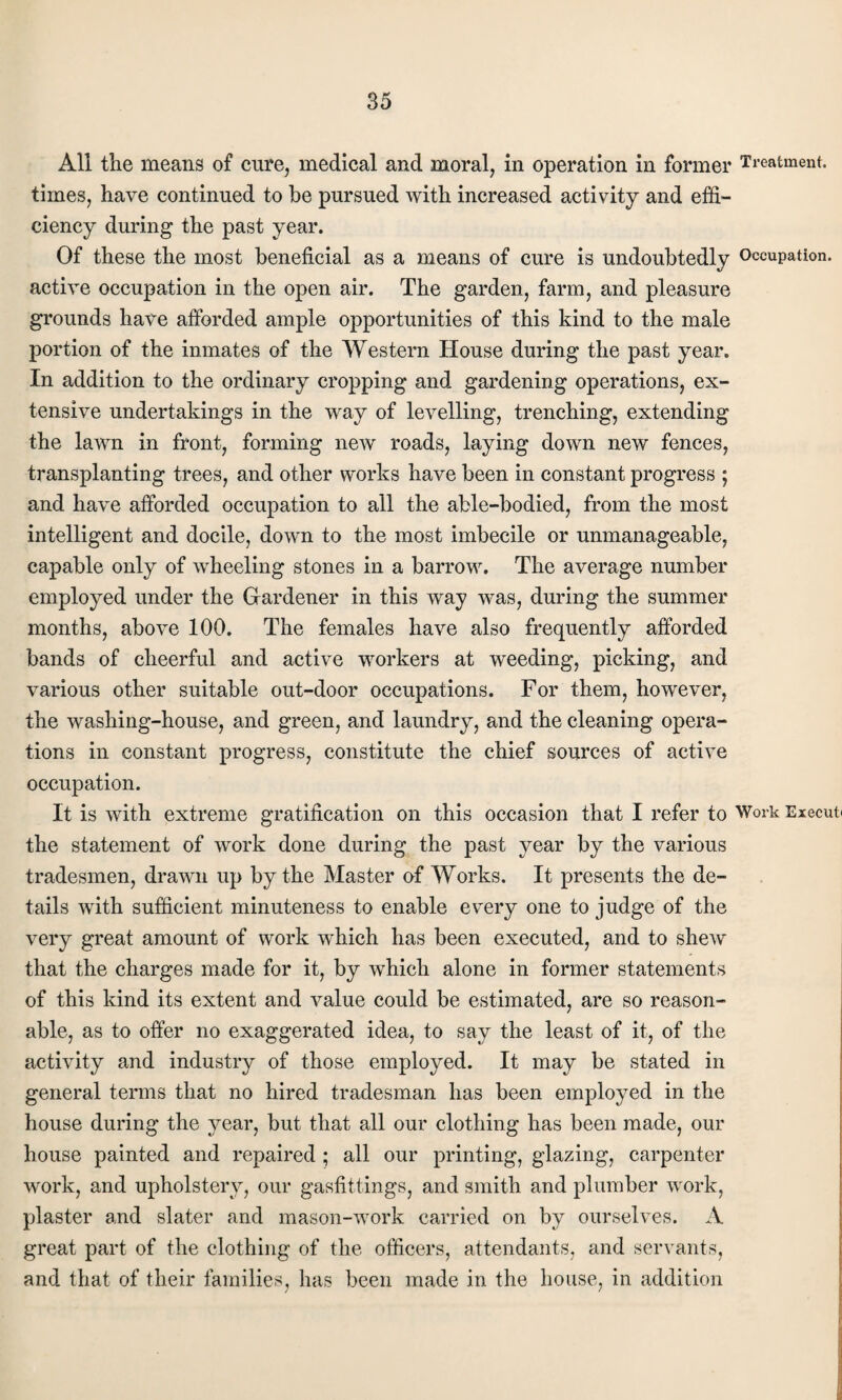 All the means of cure, medical and moral, in operation in former Treatment, times, have continued to be pursued with increased activity and effi¬ ciency during the past year. Of these the most beneficial as a means of cure is undoubtedly Occupation, active occupation in the open air. The garden, farm, and pleasure grounds have afforded ample opportunities of this kind to the male portion of the inmates of the Western House during the past year. In addition to the ordinary cropping and gardening operations, ex¬ tensive undertakings in the way of levelling, trenching, extending the lawn in front, forming new roads, laying down new fences, transplanting trees, and other works have been in constant progress ; and have afforded occupation to all the able-bodied, from the most intelligent and docile, down to the most imbecile or unmanageable, capable only of wheeling stones in a barrow. The average number employed under the Gardener in this way was, during the summer months, above 100. The females have also frequently afforded bands of cheerful and active workers at weeding, picking, and various other suitable out-door occupations. For them, however, the washing-house, and green, and laundry, and the cleaning opera¬ tions in constant progress, constitute the chief sources of active occupation. It is with extreme gratification on this occasion that I refer to Work Execut the statement of work done during the past year by the various tradesmen, drawn up by the Master of Works. It presents the de¬ tails with sufficient minuteness to enable every one to judge of the very great amount of work which has been executed, and to shew that the charges made for it, by which alone in former statements of this kind its extent and value could be estimated, are so reason¬ able, as to offer no exaggerated idea, to say the least of it, of the activity and industry of those employed. It may be stated in general terms that no hired tradesman has been employed in the house during the year, but that all our clothing has been made, our house painted and repaired; all our printing, glazing, carpenter work, and upholstery, our gasfittings, and smith and plumber work, plaster and slater and mason-work carried on by ourselves. A great part of the clothing of the officers, attendants, and servants, and that of their families, has been made in the house, in addition