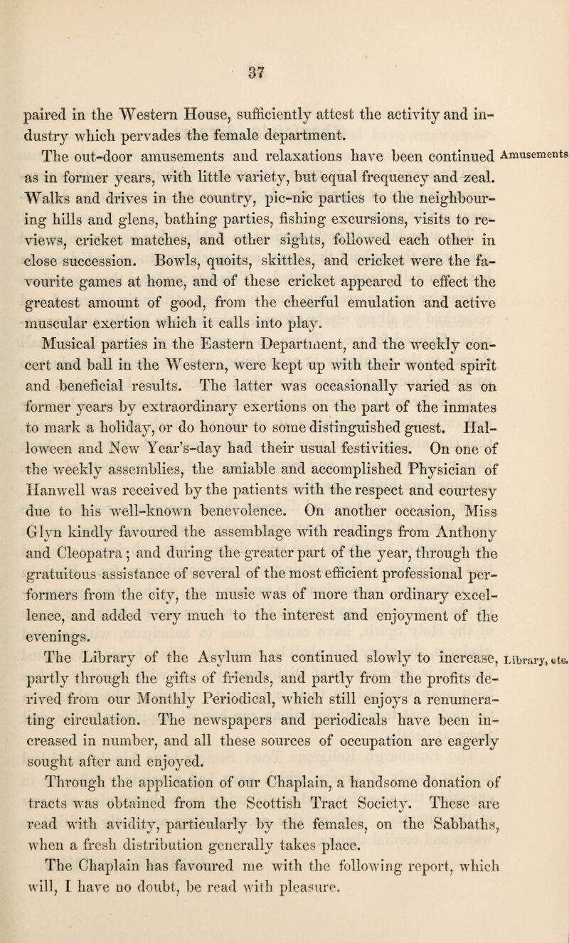 paired in the Western House, sufficiently attest the activity and in¬ dustry which pervades the female department. The out-door amusements and relaxations have been continued Amusements as in former years, with little variety, but equal frequency and zeal. Walks and drives in the country, pic-nie parties to the neighbour¬ ing hills and glens, bathing parties, fishing excursions, visits to re¬ views, cricket matches, and other sights, followed each other in close succession. Bowls, quoits, skittles, and cricket were the fa¬ vourite games at home, and of these cricket appeared to effect the greatest amount of good, from the cheerful emulation and active muscular exertion which it calls into play. Musical parties in the Eastern Department, and the weekly con¬ cert and ball in the Western, were kept up with their wonted spirit and beneficial results. The latter was occasionally varied as on former years by extraordinary exertions on the part of the inmates to mark a holiday, or do honour to some distinguished guest. Hal¬ loween and New Year’s-day had their usual festivities. On one of the weekly assemblies, the amiable and accomplished Physician of Hanwell was received by the patients with the respect and courtesy due to his well-known benevolence. On another occasion, Miss Glyn kindly favoured the assemblage with readings from Anthony and Cleopatra; and during the greater part of the year, through the gratuitous assistance of several of the most efficient professional per¬ formers from the city, the music was of more than ordinary excel¬ lence, and added very much to the interest and enjoyment of the evenings. The Library of the Asylum has continued slowly to increase, Library, etc. partly through the gifts of friends, and partly from the profits de¬ rived from our Monthly Periodical, which still enjoys a renumera¬ ting circulation. The newspapers and periodicals have been in¬ creased in number, and all these sources of occupation are eagerly sought after and enjoyed. Through the application of our Chaplain, a handsome donation of tracts was obtained from the Scottish Tract Society. These are read with avidity, particularly by the females, on the Sabbaths, when a fresh distribution generally takes place. The Chaplain has favoured me with the following report, which will, I have no doubt, be read with pleasure.