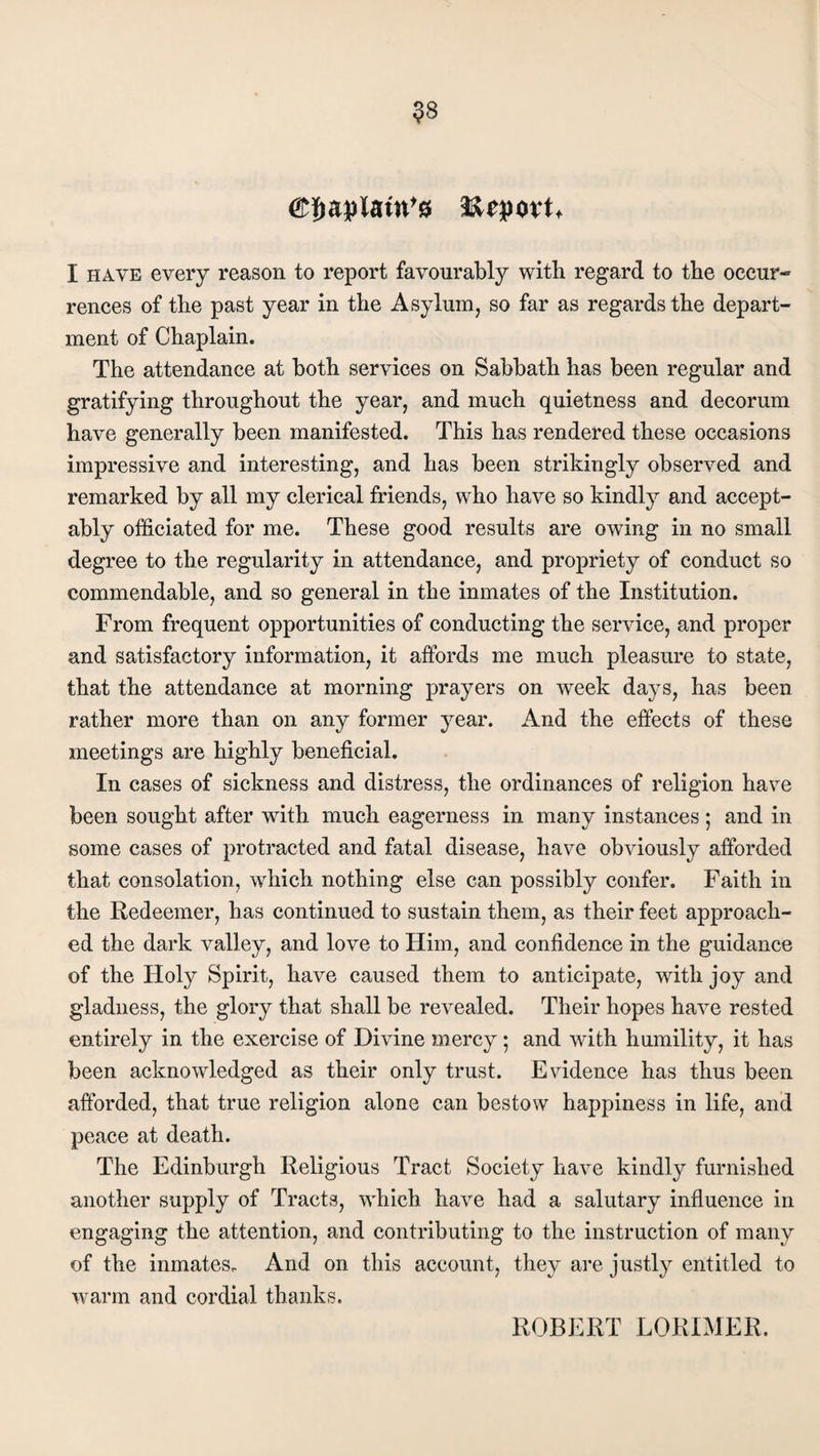 $8 papism's I have every reason to report favourably with regard to the occur¬ rences of the past year in the Asylum, so far as regards the depart¬ ment of Chaplain. The attendance at both services on Sabbath has been regular and gratifying throughout the year, and much quietness and decorum have generally been manifested. This has rendered these occasions impressive and interesting, and has been strikingly observed and remarked by all my clerical friends, who have so kindly and accept¬ ably officiated for me. These good results are owing in no small degree to the regularity in attendance, and propriety of conduct so commendable, and so general in the inmates of the Institution. From frequent opportunities of conducting the service, and proper and satisfactory information, it affords me much pleasure to state, that the attendance at morning prayers on week days, has been rather more than on any former year. And the effects of these meetings are highly beneficial. In cases of sickness and distress, the ordinances of religion have been sought after with much eagerness in many instances; and in some cases of protracted and fatal disease, have obviously afforded that consolation, which nothing else can possibly confer. Faith in the Redeemer, has continued to sustain them, as their feet approach¬ ed the dark valley, and love to Him, and confidence in the guidance of the Holy Spirit, have caused them to anticipate, with joy and gladness, the glory that shall be revealed. Their hopes have rested entirely in the exercise of Divine mercy ; and with humility, it has been acknowledged as their only trust. Evidence has thus been afforded, that true religion alone can bestow happiness in life, and peace at death. The Edinburgh Religious Tract Society have kindly furnished another supply of Tracts, which have had a salutary influence in engaging the attention, and contributing to the instruction of many of the inmates. And on this account, they are justly entitled to warm and cordial thanks. ROBERT LORIMER.