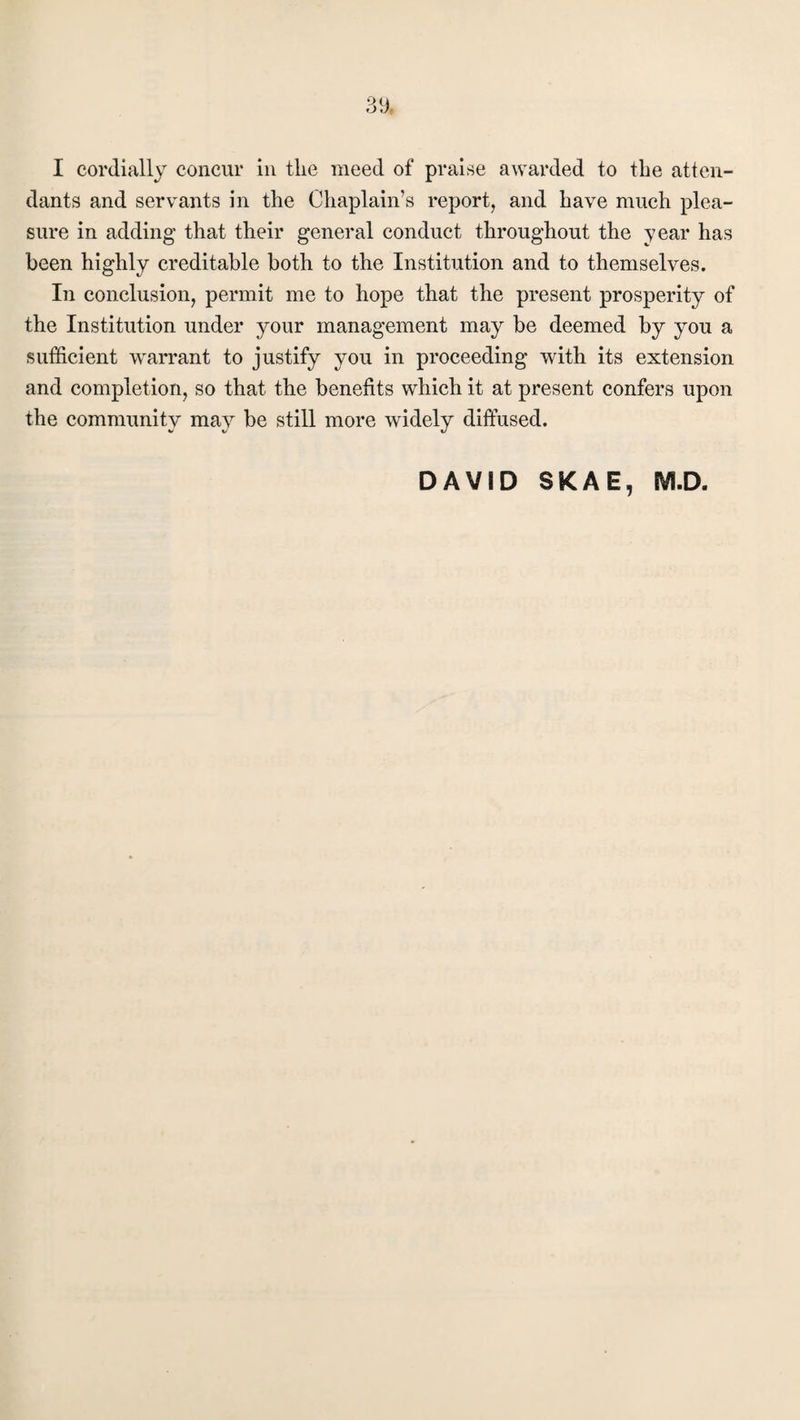 dants and servants in the Chaplain’s report, and have much plea¬ sure in adding that their general conduct throughout the year has been highly creditable both to the Institution and to themselves. In conclusion, permit me to hope that the present prosperity of the Institution under your management may be deemed by you a sufficient warrant to justify you in proceeding with its extension and completion, so that the benefits which it at present confers upon the community may be still more widely diffused. DAVID SKAE, M.D.
