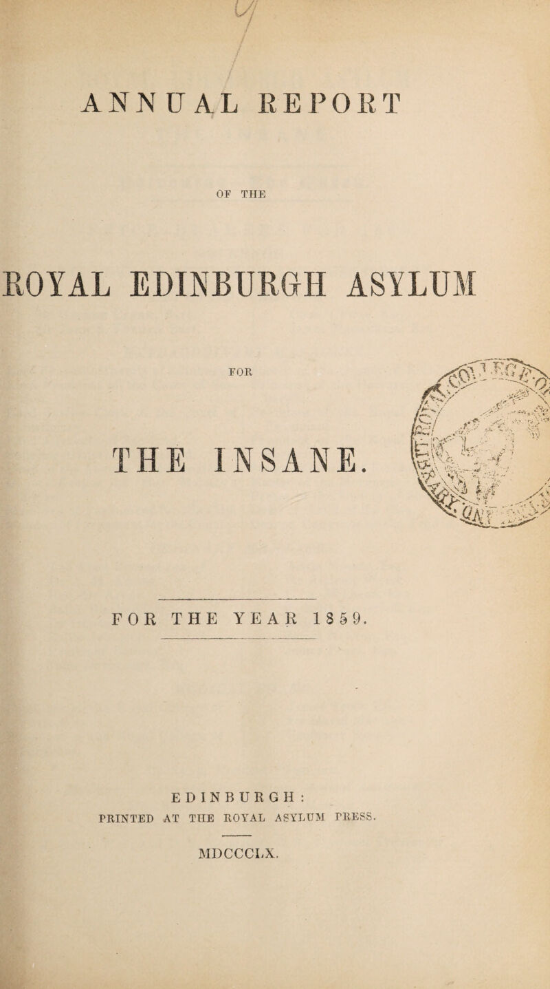 ANNUAL REPO RT OF THE ROYAL EDINBURGH ASYLUM FOR THE INSANE. FOR THE YEAR 185 9. EDINBURGH: PRINTED AT THE ROYAL ASYLUM TRESS. MDCCCLX.