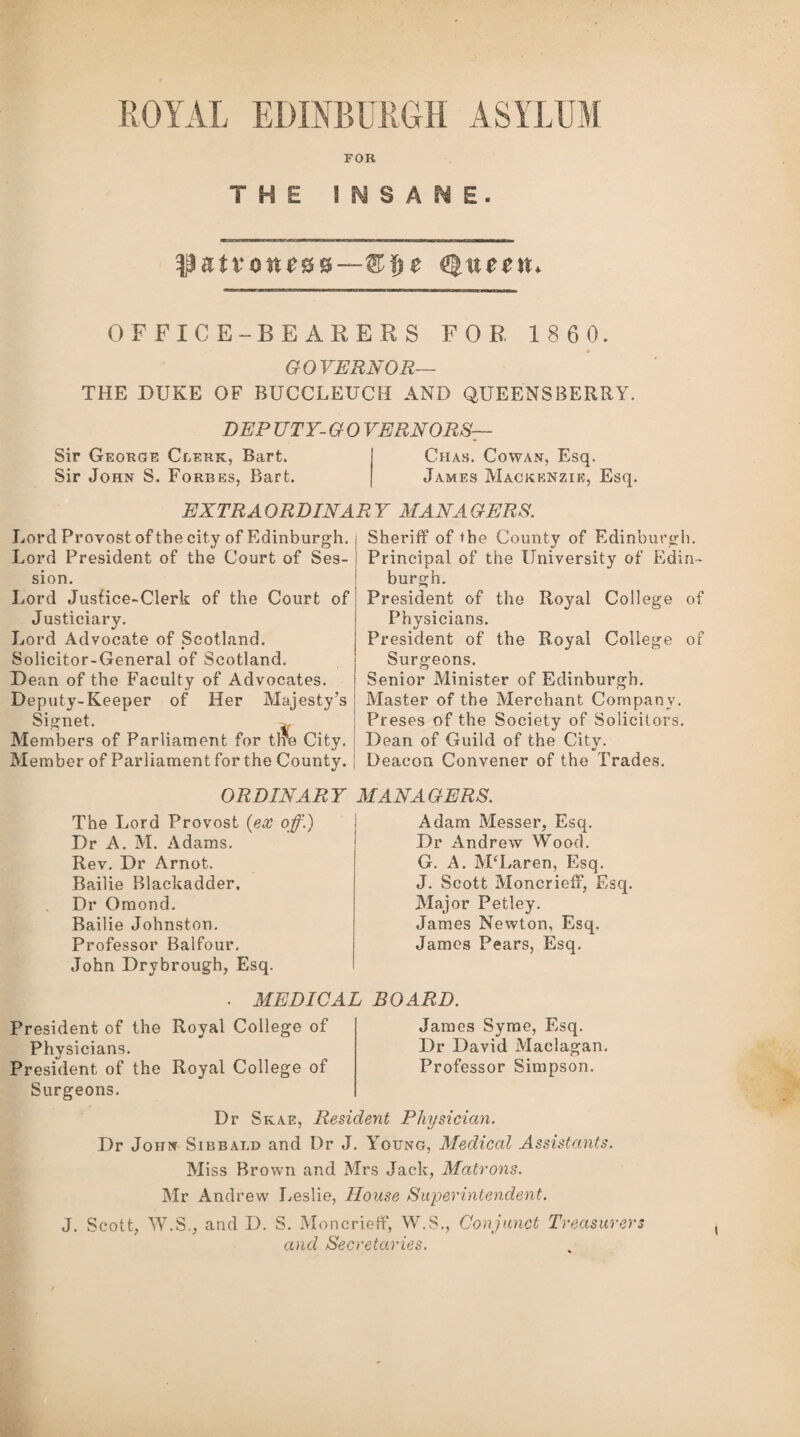 ROYAL EDINBURGH ASYLUM FOR THE INSANE. $ntvone&&—®$e Queen* OFFICE-BEARERS FOR 1 8 6 0. GOVERNOR— THE DUKE OF BUCCLEUCH AND QUEENSBERRY. DEP UTY- G 0 VERNORS— Sir George Clerk, Bart. Chas. Cowan, Esq. Sir John S. Forbes, Bart. James Mackenzie, Esq. EXTRAORDINARY MANAGERS. Lord Provost of the city of Edinburgh. Lord President of the Court of Ses¬ sion. Lord Jusfice-Clerk of the Court of Justiciary. Lord Advocate of Scotland. Solicitor-General of Scotland. Dean of the Faculty of Advocates. Deputy-Keeper of Her Majesty’s Signet. >. Members of Parliament for tire City. Member of Parliament for the County. ORDINARY The Lord Provost {ex off.) Dr A. M. Adams. Rev. Dr Arnot. Bailie Blackadder. Dr Omond. Bailie Johnston. Professor Balfour. John Drybrough, Esq. Sheriff of the County of Edinburgh. Principal of the University of Edin¬ burgh. President of the Royal College of Physicians. President of the Royal College of Surgeons. Senior Minister of Edinburgh. Master of the Merchant Company. Preses of the Society of Solicitors. Dean of Guild of the City. Deacon Convener of the Trades. MANAGERS. Adam Messer, Esq. Dr Andrew Wood. G. A. McLaren, Esq. J. Scott Moncrieff, Esq. Major Petley. James Newton, Esq. James Pears, Esq. MEDICAL BOARD. President of the Royal College of Physicians. President of the Royal College of Surgeons. James Syme, Esq. Dr David Maclagan. Professor Simpson. Dr Skae, Resident Physician. Dr John Sibbat.d and Dr J. Young, Medical Assistants. Miss Brown and Mrs Jack, Matrons. Mr Andrew Leslie, House Superintendent. J. Scott, W.S., and D. S. Moncrieff, W.S., Conjunct Treasurers and Secretaries.