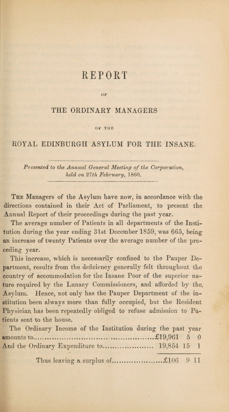 OF THE ORDINARY MANAGERS OF THE ROYAL EDINBURGH ASYLUM FOR THE INSANE. Presented to the Annual General Meeting of the Corporation, held on 27th February, 1860. The Managers of the Asylum have now, in accordance with the directions contained in their Act of Parliament, to present the Annual Report of their proceedings during the past year. The average number of Patients in all departments of the Insti¬ tution during the year ending 31st December 1859, was 665, being an increase of twenty Patients over the average number of the pre¬ ceding year. This increase, which is necessarily confined to the Pauper De¬ partment, results from the deficiency generally felt throughout the country of accommodation for the Insane Poor of the superior na¬ ture required by the Lunacy Commissioners, and afforded by the. Asylum. Hence, not only has the Pauper Department of the in¬ stitution been always more than fully occupied, but the Resident Physician has been repeatedly obliged to refuse admission to Pa¬ tients sent to the house. The Ordinary Income of the Institution during the past year amounts to.£19,961 5 0 And the Ordinary Expenditure to. 19,854 15 1