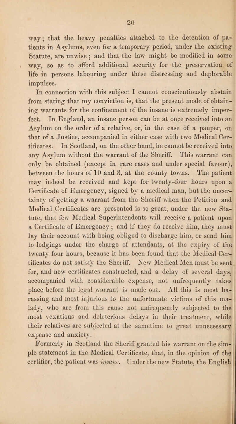way; that the heavy penalties attached to the detention of pa¬ tients in Asylums, even for a temporary period, under the existing Statute, are unwise; and that the law might be modified in some way, so as to afford additional security for the preservation of life in persons labouring under these distressing and deplorable impulses. In connection with this subject I cannot conscientiously abstain from stating that my conviction is, that the present mode of obtain¬ ing warrants for the confinement of the insane is extremely imper¬ fect. In England, an insane person can be at once received into an Asylum on the order of a relative, or, in the case of a pauper, on that of a Justice, accompanied in either case with two Medical Cer¬ tificates. In Scotland, on the other hand, he cannot be received into any Asylum without the warrant of the Sheriff. This warrant can only be obtained (except in rare cases and under special favour), between the hours of 10 and 3, at the county towns. The patient may indeed be received and kept for twenty-four hours upon a Certificate of Emergency, signed by a medical man, but the uncer¬ tainty of getting a warrant from the Sheriff when the Petition and Medical Certificates are presented is so great, under the new Sta¬ tute, that few Medical Superintendents will receive a patient upon a Certificate of Emergency; and if they do receive him, they must lay their account with being obliged to discharge him, or send him to lodgings under the charge of attendants, at the expiry of the twenty four hours, because it has been found that the Medical Cer¬ tificates do not satisfy the Sheriff. New Medical Men must be sent for, and new certificates constructed, and a delay of several days, accompanied with considerable expense, not unfrequently takes place before the legal warrant is made out. All this is most ha¬ rassing and most injurious to the unfortunate victims of this ma¬ lady, who are from this cause not unfrequently subjected to the most vexatious and deleterious delays in their treatment, while their relatives are subjected at the sametime to great unnecessary expense and anxiety. Formerly in Scotland the Sheriff granted his warrant on the sim¬ ple statement in the Medical Certificate, that, in the opinion of the certifier, the patient was insane. Under the new Statute, the English