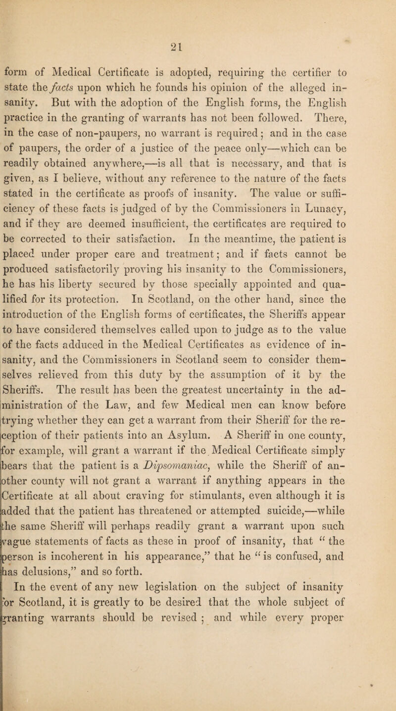 form of Medical Certificate is adopted, requiring the certifier to state the facts upon which he founds his opinion of the alleged in¬ sanity. But with the adoption of the English forms, the English practice in the granting of warrants has not been followed. There, in the case of non-paupers, no warrant is required; and in the case of paupers, the order of a justice of the peace only—which can be readily obtained anywhere,—is all that is necessary, and that is given, as I believe, without any reference to the nature of the facts stated in the certificate as proofs of insanity. The value or suffi¬ ciency of these facts is judged of by the Commissioners in Lunacy, and if they are deemed insufficient, the certificates are required to be corrected to their satisfaction. In the meantime, the patient is placed under proper care and treatment; and if facts cannot be produced satisfactory proving his insanity to the Commissioners, he has his liberty secured by those specially appointed and qua¬ lified for its protection. In Scotland, on the other hand, since the introduction of the English forms of certificates, the Sheriffs appear to have considered themselves called upon to judge as to the value of the facts adduced in the Medical Certificates as evidence of in¬ sanity, and the Commissioners in Scotland seem to consider them¬ selves relieved from this duty by the assumption of it by the Sheriffs. The result has been the greatest uncertainty in the ad¬ ministration of the Law, and few Medical men can know before trying whether they can get a warrant from their Sheriff for the re¬ ception of their patients into an Asylum. A Sheriff in one county, for example, will grant a warrant if the Medical Certificate simply bears that the patient is a Dipsomaniac, while the Sheriff of an¬ other county will not grant a warrant if anything appears in the Certificate at all about craving for stimulants, even although it is added that the patient has threatened or attempted suicide,—while the same Sheriff will perhaps readily grant a warrant upon such vague statements of facts as these in proof of insanity, that u the person is incoherent in his appearance,” that he 11 is confused, and has delusions,” and so forth. In the event of any new legislation on the subject of insanity 'or Scotland, it is greatly to be desired that the whole subject of granting warrants should be revised ; and while every proper