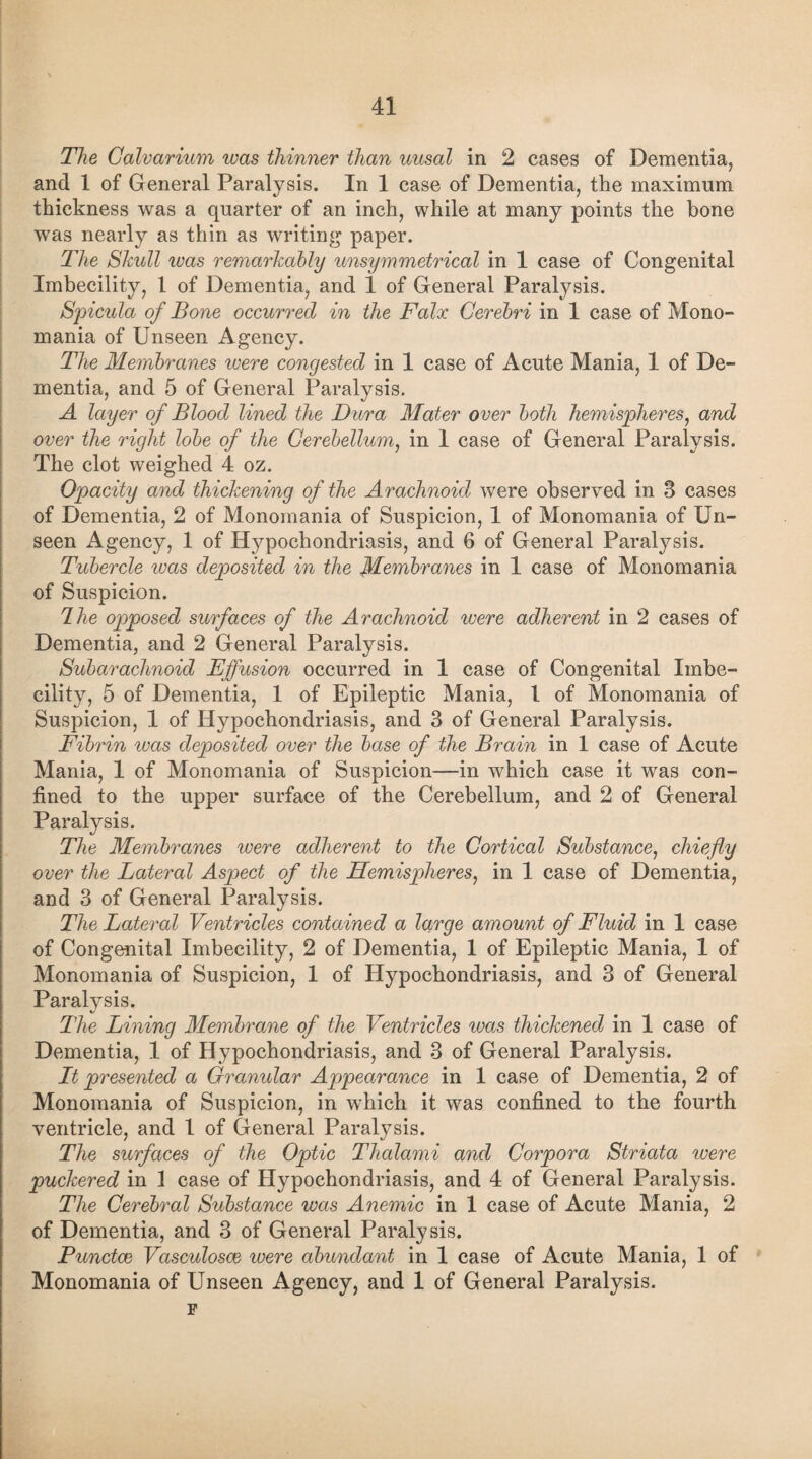 The Calvarium rvas thinner than uusal in 2 cases of Dementia, and 1 of General Paralysis. In 1 case of Dementia, the maximum thickness was a quarter of an inch, while at many points the bone was nearly as thin as writing paper. The Shull ivas remarkably unsymmetrical in 1 case of Congenital Imbecility, 1 of Dementia, and 1 of General Paralysis. Spicula of Bone occurred in the Falx Cerebri in 1 case of Mono¬ mania of Unseen Agency. The Membranes were congested in 1 case of Acute Mania, 1 of De¬ mentia, and 5 of General Paralysis. A layer of Blood lined the Dura Mater over both hemispheres, and over the right lobe of the Cerebellum, in 1 case of General Paralysis. The clot weighed 4 oz. Opacity and thickening of the Arachnoid were observed in 8 cases of Dementia, 2 of Monomania of Suspicion, 1 of Monomania of Un¬ seen Agency, 1 of Hypochondriasis, and 6 of General Paralysis. Tubercle was deposited in the Membranes in 1 case of Monomania of Suspicion. dhe opposed surfaces of the Arachnoid were adherent in 2 cases of Dementia, and 2 General Paralysis. Subarachnoid Effusion occurred in 1 case of Congenital Imbe¬ cility, 5 of Dementia, 1 of Epileptic Mania, l of Monomania of Suspicion, 1 of Hypochondriasis, and 3 of General Paralysis. Fibrin was deposited over the base of the Brain in 1 case of Acute Mania, 1 of Monomania of Suspicion—in which case it was con¬ fined to the upper surface of the Cerebellum, and 2 of General Paralysis. The Membranes were adherent to the Cortical Substance, chiefly over the Lateral Aspect of the Hemispheres, in 1 case of Dementia, and 3 of General Paralysis. The Lateral Ventricles contained a large amount of Fluid in 1 case of Congenital Imbecility, 2 of Dementia, 1 of Epileptic Mania, 1 of Monomania of Suspicion, 1 of Hypochondriasis, and 3 of General Paralysis. The Lining Membrane of the Ventricles was thickened in 1 case of Dementia, 1 of Hypochondriasis, and 3 of General Paralysis. It presented a Granular Appearance in 1 case of Dementia, 2 of Monomania of Suspicion, in which it was confined to the fourth ventricle, and 1 of General Paralysis. The surfaces of the Optic Thalami and Corpora Striata were puckered in 1 case of Hypochondriasis, and 4 of General Paralysis. The Cerebral Substance was Anemic in 1 case of Acute Mania, 2 of Dementia, and 3 of General Paralysis. Punctce Vasculosce were abundant in 1 case of Acute Mania, 1 of Monomania of Unseen Agency, and 1 of General Paralysis. F