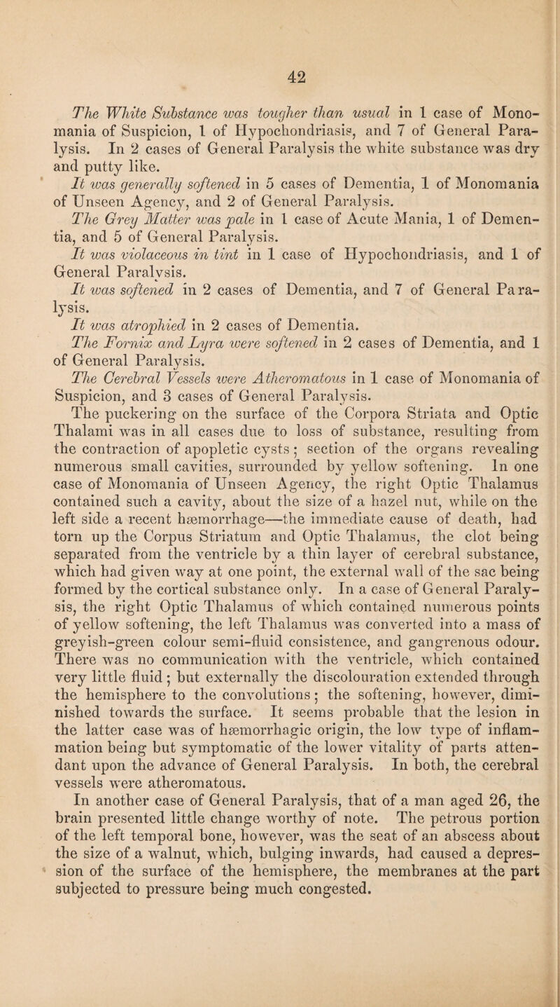 The White Substance was tougher than usual in 1 case of Mono¬ mania of Suspicion, 1 of Hypochondriasis, and 7 of General Para¬ lysis. In 2 cases of General Paralysis the white substance was dry and putty like. It was generally softened in 5 cases of Dementia, 1 of Monomania of Unseen Agency, and 2 of General Paralysis. The Grey Matter was pale in 1 case of Acute Mania, 1 of Demen¬ tia, and 5 of General Paralysis. It was violaceous in tint in 1 case of Hypochondriasis, and 1 of General Paralysis. It ivas softened in 2 cases of Dementia, and 7 of General Para¬ lysis. It was atrophied in 2 cases of Dementia. The Fornix and Lyra u>ere softened in 2 cases of Dementia, and 1 of General Paralysis. The Cerebral Vessels were Atheromatous in 1 case of Monomania of Suspicion, and 3 cases of General Paralysis. The puckering on the surface of the Corpora Striata and Optic Thalami was in all cases due to loss of substance, resulting from the contraction of apopletic cysts; section of the organs revealing numerous small cavities, surrounded by yellow softening. In one case of Monomania of Unseen Agency, the right Optic Thalamus contained such a cavity, about the size of a hazel nut, while on the left side a recent haemorrhage—the immediate cause of death, had tom up the Corpus Striatum and Optic Thalamus, the clot being separated from the ventricle by a thin layer of cerebral substance, which bad given way at one point, the external wall of the sac being formed by the cortical substance only. In a case of General Paraly¬ sis, the right Optic Thalamus of which contained numerous points of yellow softening, the left Thalamus was converted into a mass of greyish-green colour semi-fluid consistence, and gangrenous odour. There was no communication with the ventricle, which contained very little fluid ; but externally the discolouration extended through the hemisphere to the convolutions; the softening, however, dimi¬ nished towards the surface. It seems probable that the lesion in the latter case was of haemorrhagic origin, the low type of inflam¬ mation being but symptomatic of the lower vitality of parts atten¬ dant upon the advance of General Paralysis. In both, the cerebral vessels were atheromatous. In another case of General Paralysis, that of a man aged 26, the brain presented little change worthy of note. The petrous portion of the left temporal bone, however, was the seat of an abscess about the size of a walnut, which, bulging inwards, had caused a depres¬ sion of the surface of the hemisphere, the membranes at the part subjected to pressure being much congested.