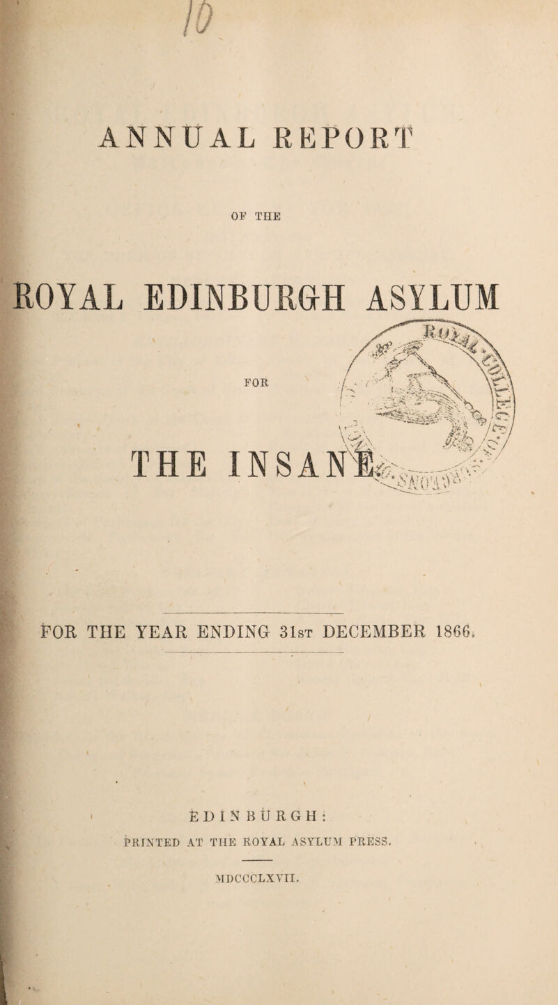 ANNUAL REPORT OF THE ROYAL EDINBURGH ASYLUM THE ROR THE YEAR ENDING 31st DECEMBER 1866. EDINBURGH: PRINTED AT THE ROYAL ASYLUM PRESS. MDCCCLXVII.