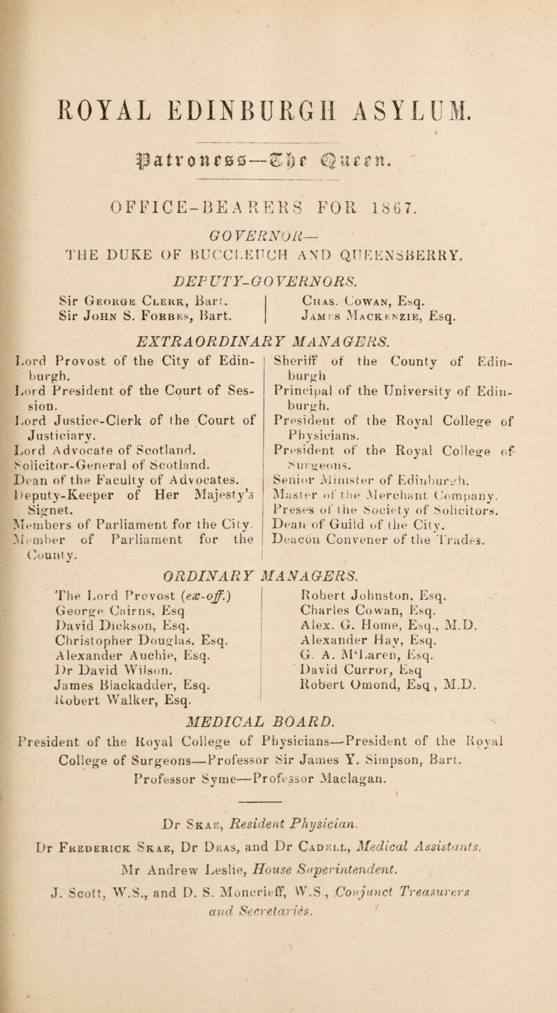 ROYAL EDINBURGH ASYLUM. $atrQnc®Q—Zl)t OFFICE-BEARERS FOR 1867. GOVERNOR— THE DUKE OF BUCCI.EUCH AND QUEEN SHERRY. DEF TJTY-GO VERNORS. Sir George Clerk, Bart. Chas. Cowan, Esq. Sir John S. Forbes, Bart. James Mackenzie, Esq. EXTRAORDINARY MANAGERS. Lord Provost of the City of Edin¬ burgh. Lord President of the Court of Ses¬ sion. Lord Justice-Clerk of the Court of Justiciary. Lord Advocate of Scotland. Solicitor-General of Scotland. Dean of the Faculty of Advocates. Deputy-Keeper of Her Majesty’s Signet. Members of Parliament for the City. Member of Parliament for the County. ORDINARY The Lord Prcvost {ex-off.) George Cairns, Esq David Dickson, Esq. Christopher Douglas, Esq. Alexander Auchie, Esq. Dr David Wi) son. James Blackadder, Esq. Robert Walker, Esq. Sheriff of the County of Edin¬ burgh Principal of the University of Edin¬ burgh. President of the Royal College of Physicians. President of the Royal College of Surgeons. Senior Minister of Edinburgh. Master of rite Merchant Company. Preses of the Society of Solicitors. Dean of Guild of the City. Deacon Convener of the Trades. MANAGERS. Robert Johnston. Esq. Charles Cowan, Esq. Alex. G. Home, Esq., M.D. Alexander Hay, Esq. G. A. M‘Laren, Esq. David Curror, Esq Robert Omond, Esq, M.D. MEDICAL BOARD. President of the Royal College of Physicians—President of the Royal College of Surgeons—Professor Sir James Y. Simpson, Bart. Professor Syrne—Professor Maclagan. Dr Skae, Resident Physician. Dr Frederick Skae, Dr Dkas, and Dr Cadei.l, Medical Assistants. Mr Andrew Leslie, House Superintendent. J. Scott, W.S., and D. S. Moncrieff, W.S., Conjunct Treasurers and Secretaries.