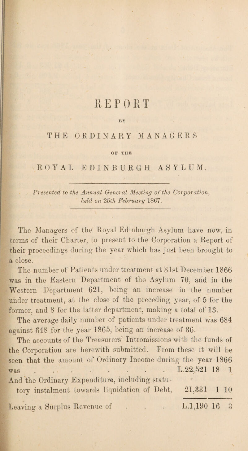 E E P 0 R T BY THE ORDINARY MANAGERS OF THE ROYAL EDINBURGH ASYLUM, Presented to the Annual General Meeting of the Corporation, held on 25th February 1867. The Managers of the Royal Edinburgh Asylum have now, in terms of their Charter, to present to the Corporation a Report of their proceedings during the year which has just been brought to a close. The number of Patients under treatment at 31st December 1866 was in the Eastern Department of the Asylum 70, and in the Western Department 621, being an increase in the number under treatment, at the close of the preceding year, of 5 for the former, and 8 for the latter department, making a total of 13. The average daily number of patients under treatment was 684 against 648 for the year 1865, being an increase of 36. The accounts of the Treasurers’ Intromissions with the funds of the Corporation are herewith submitted. From these it will be seen that the amount of Ordinary Income during the year 1866 was . . . . . • • • L.22,521 18 1 And the Ordinary Expenditure, including statu¬ tory instalment towards liquidation of Debt, 21,831 1 10