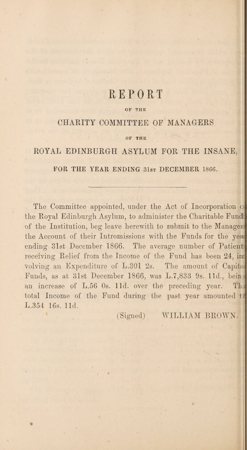 REPORT OF THE CHARITY COMMITTEE OF MANAGERS OF THE ROYAL EDINBURGH ASYLUM FOR THE INSANE, FOR THE YEAR ENDING 31st DECEMBER 1866. Tlie Committee appointed, under the Act of Incorporation o the Royal Edinburgh Asylum, to administer the Charitable Fund of the Institution, beg leave herewith to submit to the Manager the Account of their Intromissions with the Funds for the ye® ending 31st December 1866. The average number of Patient receiving Relief from the Income of the Fund has been 24, ins: Volving an Expenditure of L.301 2s. The amount of Capita) Funds, as at 31st December 1866, was L.7,833 9s. lid., bein an increase of LAG Os. lid. over the preceding year. Th total Income of the Fund during the past year amounted t L.354 16s. lid. (Signed) WILLIAM BROWN,