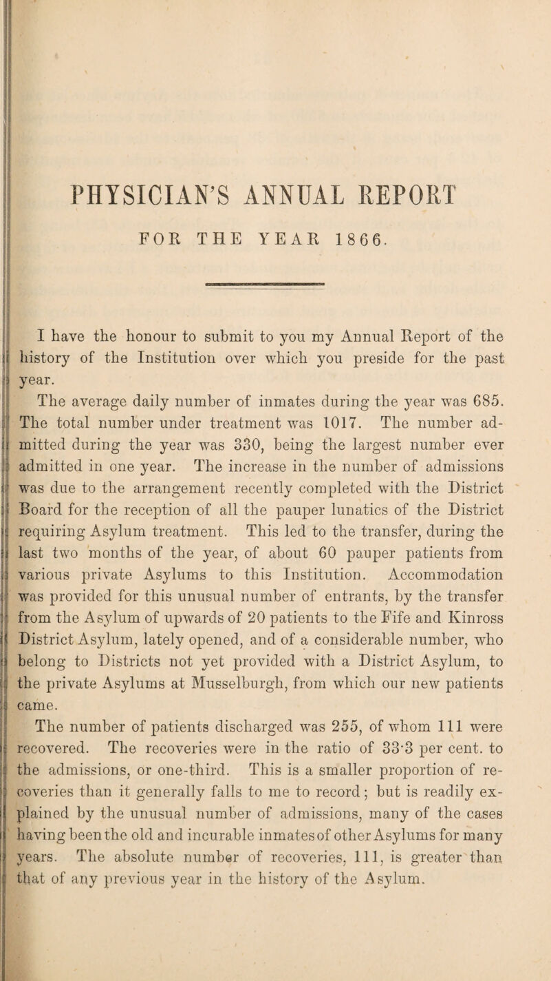 PHYSICIAN’S ANNUAL REPORT FOR THE YEAR 186 6. - I have the honour to submit to you my Annual Report of the it history of the Institution over which you preside for the past (| year. The average daily number of inmates during the year was 685. j] The total number under treatment was 1017. The number ad¬ it mitted during the year was 330, being the largest number ever If admitted in one year. The increase in the number of admissions If was due to the arrangement recently completed with the District II Board for the reception of all the pauper lunatics of the District u requiring Asylum treatment. This led to the transfer, during the U last two months of the year, of about 60 pauper patients from |3 various private Asylums to this Institution. Accommodation j! was provided for this unusual number of entrants, by the transfer from the Asylum of upwards of 20 patients to the Fife and Kinross District Asylum, lately opened, and of a considerable number, who belong to Districts not yet provided with a District Asylum, to the private Asylums at Musselburgh, from which our new patients came. The number of patients discharged was 255, of whom 111 were recovered. The recoveries were in the ratio of 33’3 per cent, to the admissions, or one-third. This is a smaller proportion of re¬ coveries than it generally falls to me to record; but is readily ex¬ plained by the unusual number of admissions, many of the cases having been the old and incurable inmates of other Asylums for many years. The absolute number of recoveries, 111, is greater than that of any previous year in the history of the Asylum.