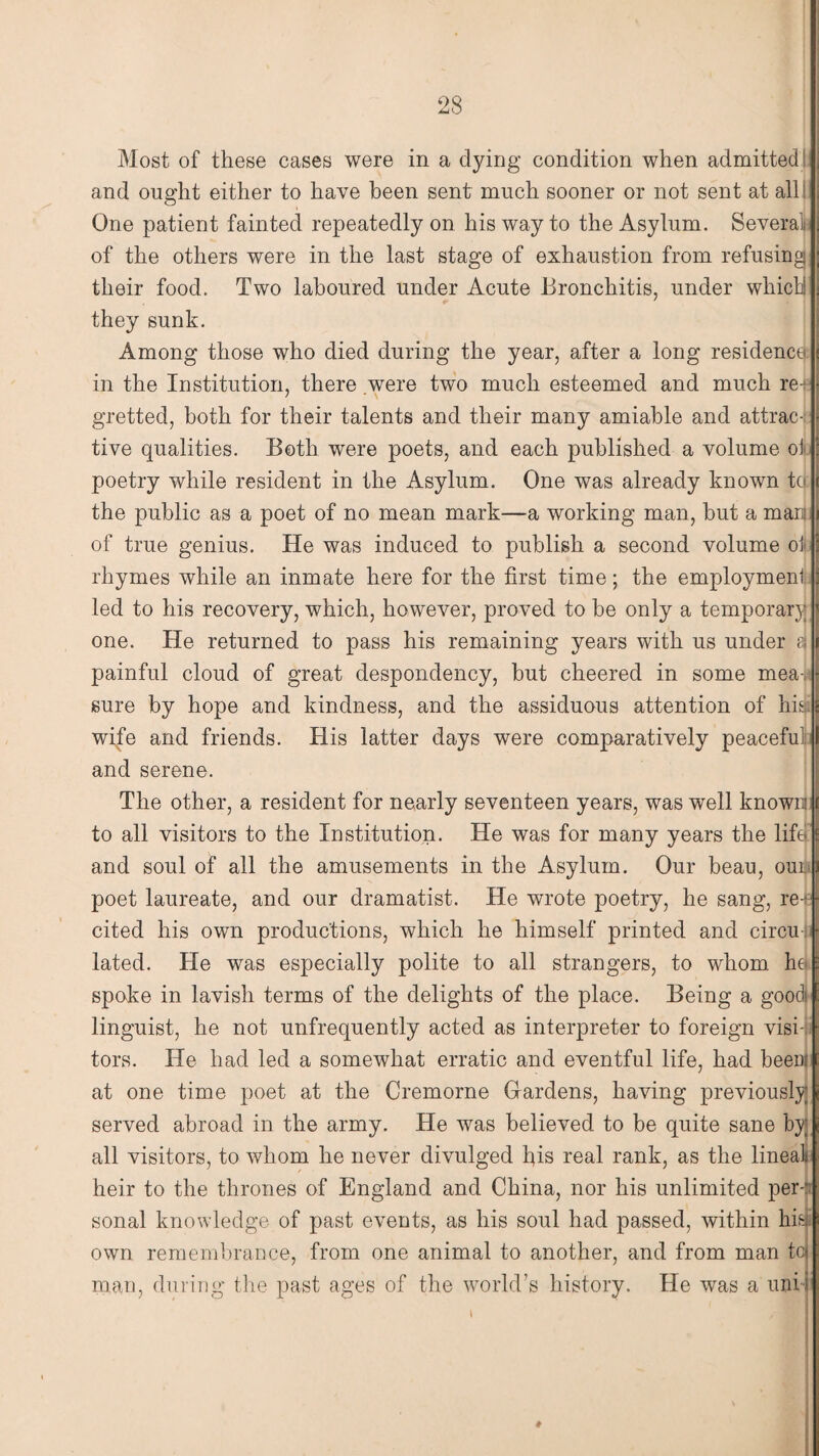 Most of these cases were in a dying condition when admitted; and ought either to have been sent much sooner or not sent at all One patient fainted repeatedly on his way to the Asylum. Several, of the others were in the last stage of exhaustion from refusing their food. Two laboured under Acute Bronchitis, under which they sunk. Among those who died during the year, after a long residence in the Institution, there were two much esteemed and much ref gretted, both for their talents and their many amiable and attrac¬ tive qualities. Both were poets, and each published a volume of poetry while resident in the Asylum. One was already known to the public as a poet of no mean mark—a working man, but a mars of true genius. He was induced to publish a second volume oi rhymes while an inmate here for the first time; the employment led to his recovery, which, however, proved to be only a temporary one. He returned to pass his remaining years with us under a painful cloud of great despondency, but cheered in some mea| sure by hope and kindness, and the assiduous attention of his wife and friends. His latter days were comparatively peaceful; and serene. The other, a resident for nearly seventeen years, was well known to all visitors to the Institution. He was for many years the life’ and soul of all the amusements in the Asylum. Our beau, our poet laureate, and our dramatist. He wrote poetry, he sang, re-,: cited his own productions, which he himself printed and cirou lated. He was especially polite to all strangers, to whom he spoke in lavish terms of the delights of the place. Being a goc linguist, he not unfrequently acted as interpreter to foreign visi¬ tors. He had led a somewhat erratic and eventful life, had been at one time poet at the Cremorne Hardens, having previously served abroad in the army. He was believed to be quite sane by all visitors, to whom he never divulged his real rank, as the lineal heir to the thrones of England and China, nor his unlimited per-1 sonal knowledge of past events, as his soul had passed, within his. own remembrance, from one animal to another, and from man to man, during the past ages of the world’s history. He was a uni-