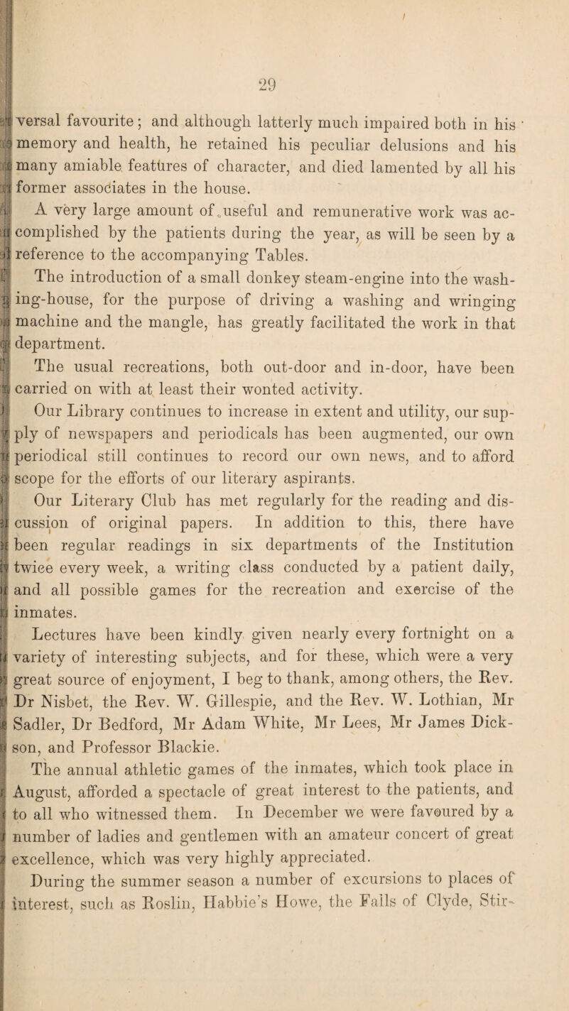 4 versal favourite ; and although latterly much impaired both in his 3 memory and health, he retained his peculiar delusions and his £ many amiable features of character, and died lamented by all his i former associates in the house. A very large amount of <,useful and remunerative work was ac- n complished by the patients during the year, as will be seen by a >1 reference to the accompanying Tables. The introduction of a small donkey steam-engine into the wash- g ing-house, for the purpose of driving a washing and wringing o machine and the mangle, has greatly facilitated the work in that department. The usual recreations, both out-door and in-door, have been Sf carried on with at least their wonted activity. Our Library continues to increase in extent and utility, our sup- *« v| ply of newspapers and periodicals has been augmented, our own If periodical still continues to record our own news, and to afford tfi scope for the efforts of our literary aspirants. Our Literary Club has met regularly for the reading and dis¬ cussion of original papers. In addition to this, there have been regular readings in six departments of the Institution If twice every week, a writing class conducted by a patient daily, k and all possible games for the recreation and exercise of the ft inmates. Lectures have been kindly given nearly every fortnight on a ti variety of interesting subjects, and for these, which were a very great source of enjoyment, I beg to thank, among others, the Rev. Dr Nisbet, the Rev. W. Gillespie, and the Rev. W. Lothian, Mr Sadler, Dr Bedford, Mr Adam White, Mr Lees, Mr James Dick¬ son, and Professor Blackie. The annual athletic games of the inmates, which took place in August, afforded a spectacle of great interest to the patients, and to all who witnessed them. In December we were favoured by a number of ladies and gentlemen with an amateur concert of great excellence, which was very highly appreciated. During the summer season a number of excursions to places of interest, such as Roslin, Habbie’s Howe, the Fails of Clyde, Stir-