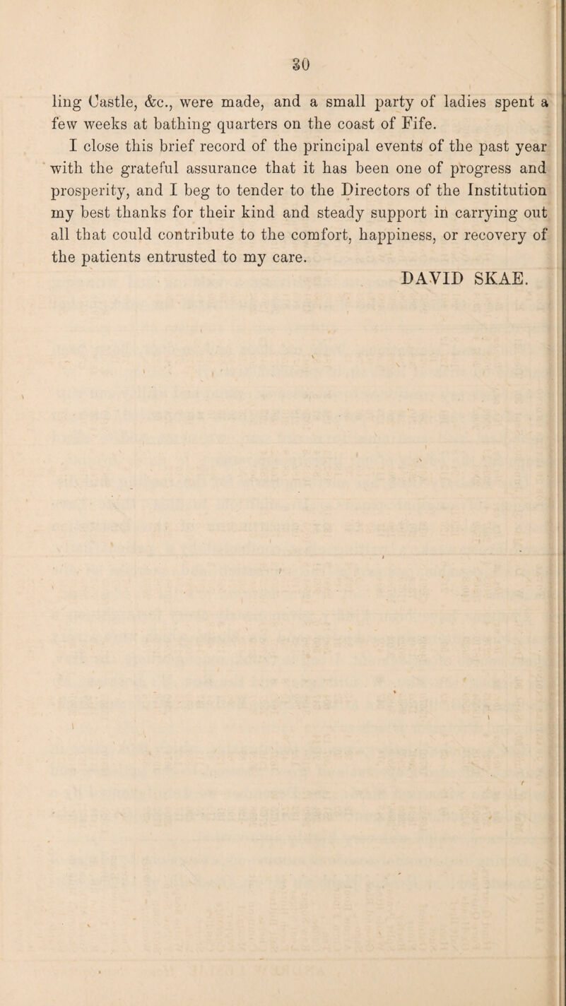 ling Castle, &c., were made, and a small party of ladies spent a few weeks at bathing quarters on the coast of Fife. I close this brief record of the principal events of the past year with the grateful assurance that it has been one of progress and prosperity, and I beg to tender to the Directors of the Institution my best thanks for their kind and steady support in carrying out all that could contribute to the comfort, happiness, or recovery of the patients entrusted to my care. DAVID SKAE. t