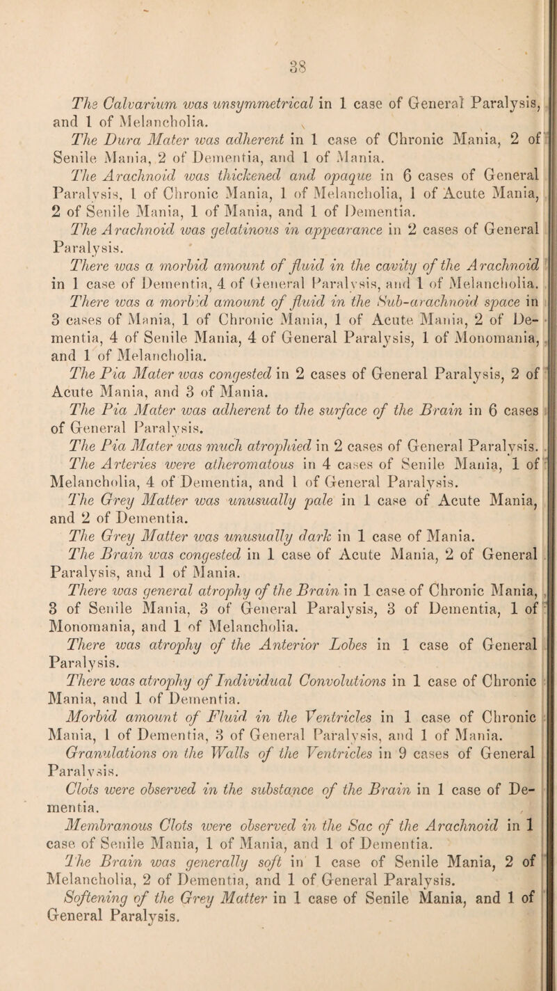 The Calvarium was unsymmetrical in 1 case of General Paralysis, and 1 of Melancholia. s The Dura Mater was adherent in 1 case of Chronic Mania, 2 of Senile Mania, 2 of Dementia, and 1 of Mania. The Arachnoid was thickened and opaque in 6 cases of General Paralysis, l of Chronic Mania, 1 of Melancholia, 1 of Acute Mania, 2 of Senile Mania, 1 of Mania, and 1 of Dementia. The Arachnoid was gelatinous in appearance in 2 cases of General Paralysis. There was a morbid amount of fluid in the cavity of the Arachnoid in 1 case of Dementia, 4 of General Paralysis, and 1 of Melancholia. There was a morb id amount of fluid in the Sub-arachnoid space in 3 cases of Mania, 1 of Chronic Mania, 1 of Acute Mania, 2 of De¬ mentia, 4 of Senile Mania, 4 of General Paralysis, 1 of Monomania, and 1 of Melancholia. The Pia Mater ivas congested in 2 cases of General Paralysis, 2 of Acute Mania, and 3 of Mania. The Pia Mater was adherent to the surface of the Brain in 6 cases of General Paralysis. The Pia Mater ivas much atrophied in 2 cases of General Paralysis. The Arteries were atheromatous in 4 cases of Senile Matiia, 1 of Melancholia, 4 of Dementia, and l of General Paralysis. The Grey Matter was unusually pale in 1 case of Acute Mania, and 2 of Dementia. The Grey Matter was unusually dark in 1 case of Mania. The Brain was congested in 1 case of Acute Mania, 2 of General Paralysis, and 1 of Mania. There was general atrophy of the Brain in 1 case of Chronic Mania, 3 of Senile Mania, 3 of General Paralysis, 3 of Dementia, 1 of Monomania, and 1 of Melancholia. There was atrophy of the Anterior Lobes in 1 case of General Paralysis. There was atropdiy of Individual Convolutions in 1 case of Chronic Mania, and 1 of Dementia. Morbid amount of Fluid, in the Ventricles in 1 case of Chronic Mania, 1 of Dementia, 3 of General Paralysis, and 1 of Mania. Granulations on the Walls of the Ventricles in 9 cases of General Paralysis. Clots ivere observed in the substance of the Brain in 1 case of De¬ mentia. Membranous Clots were observed in the Sac of the Arachnoid in 1 case of Senile Mania, 1 of Mania, and 1 of Dementia. The Brain was generally soft in 1 case of Senile Mania, 2 of Melancholia, 2 of Dementia, and 1 of General Paralysis. Softening of the Grey Matter in 1 case of Senile Mania, and 1 of General Paratysis.