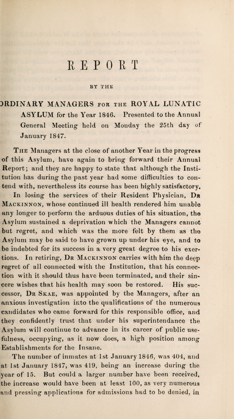 R E P 0 R T BY THE ORDINARY MANAGERS for the ROYAL LUNATIC ASYLUM for the Year 1846. Presented to the Annual General Meeting* held on Monday the 25th day of January 1847. The Managers at the close of another Year in the progress of this Asylum, have again to bring forward their Annual Report; and they are happy to state that although the Insti¬ tution has during the past year had some difficulties to con¬ tend with, nevertheless its course has been highly satisfactory. In losing the services of their Resident Physician, Dr Mackinnon, whose continued ill health rendered him unable any longer to perform the arduous duties of his situation, the Asylum sustained a deprivation which the Managers cannot but regret, and which was the more felt by them as the Asylum may be said to have grown up under his eye, and to be indebted for its success in a very great degree to his exer¬ tions. In retiring, Dr Mackinnon carries with him the deep regret of all connected with the Institution, that his connec¬ tion with it should thus have been terminated, and their sin¬ cere wishes that his health may soon be restored. His suc¬ cessor, Dr Skae, was appointed by the Managers, after an anxious investigation into the qualifications of the numerous candidates who came forward for this responsible office, and they confidently trust that under his superintendance the Asylum will continue to advance in its career of public use¬ fulness, occupying, as it now does, a high position among Establishments for the Insane. The number of inmates at 1st January 1846, was 404, and at 1st January 1847, was 419, being an increase during the year of 15. But could a larger number have been received, the increase would have been at least 100, as very numerous and pressing applications for admissions had to bo denied, in