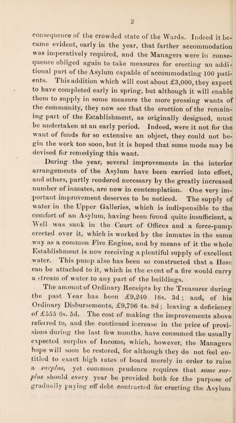 consequence of the crowded state of the Wards. Indeed it be¬ came evident, early in the year, that farther accommodation was imperatively required, and the Managers were in conse¬ quence obliged again to take measures for erecting an addi¬ tional part of the Asylum capable of accommodating 100 pati¬ ents. This addition which will cost about £3,000, they expect to have completed early in spring, but although it will enable them to supply in some measure the more pressing wants of the community, they now see that the erection of the remain- ing part of the Establishment, as originally designed, must be undertaken at an early period. Indeed, were it not for the want of funds for so extensive an object, they could not be¬ gan the work too soon, but it is hoped that some mode may be devised for remedying this want. During the year, several improvements in the interior arrangements of the Asylum have been carried into effect, and others, partly rendered necessary by the greatly increased number of inmates, are now in contemplation. One very im¬ portant improvement deserves to be noticed. The supply of water in the Upper Galleries, which is indispensible to the comfort of an Asylum, having been found quite insufficient, a M ell was sunk in the Court of Offices and a force-pump erected over it, which is worked by the inmates in the same way as a common Fire Engine, and by means of it the whole Establishment is now receiving a plentiful supply of excellent water. This pump also has been so constructed that a Hose can be attached to it, which in the event of a fire would carry a stream of water to any part of the buildings. The amount of Ordinary Receipts by the Treasurer during the past Year has been £9,240 18s. 3d ; and, of his Ordinary Disbursements, £9,796 4s. 8d; leaving a deficiency of £555 6s. 5d. Che cost of making the improvements above refeired to, and the continued increase in the price of provi¬ sions during the last few months, have consumed the usually expected surplus of Income, which, however, the Managers hope will soon be restored, for although they do not feel en¬ titled to exact high rates of board merely in order to raise a surplus, yet common prudence requires that some sur¬ plus should every year be provided both for the purpose of giadually paying off debt contracted for erecting the Asylum