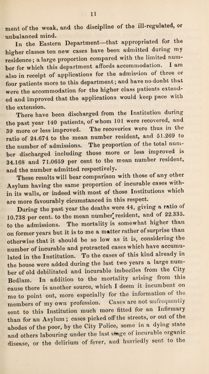 ment of the weak, and the discipline of the ill-regulated, or unbalanced mind. In the Eastern Department—that appropriated for the higher classes ten new cases have been admitted during my residence; a large proportion compared with the limited num¬ ber for which this department affords accommodation. I am also in receipt of applications for the admission of three or four patients more to this department; and havenodonbt that were the accommodation for the higher class patients extend¬ ed and improved that the applications would keep pace with the extension. There have been discharged from the Institution during the past year 140 patients, of whom 101 were recovered, and 39 more or less improved. The recoveries were thus in the ratio of 24.674 to the mean number resident, and 51.269 to the number of admissions. The proportion of the total num¬ ber discharged including those more or less improved is 34.168 and 71.0659 per cent to the mean number resident, and the number admitted respectively. These results will bear comparison with those of any other Asylum having the same proportion of incurable cases with¬ in its walls, or indeed with most of those Institutions which are more favourably cicumstanced in this respect. During the past year the deaths were 44, giving a ratio of 10.738 per cent, to the mean number resident, and of 22.335. to the admissions. The mortality is somewhat higher than on former years but it is to me a matter rather of surprise than otherwise that it should be so low as it is, considering the number of incurable and protracted cases which have accumu¬ lated in the Institution. To the cases of this kind already in the house were added during the last two years a large num¬ ber of old debilitated and incurable imbeciles from the City Bedlam. In addition to the mortality arising from this cause there is another source, which I deem it incumbent on me to point out, more especially for the information of the members of my own profession. Cases are not unfrequently sent to this Institution much more fitted for an Infirmary than for an Asylum ; cases picked off the streets, or out of the abodes of the poor, by the City Police, some in a dying state and others labouring under the last stage ot incurable organic disease, or the delirium of fever, and hurriedly sent to the