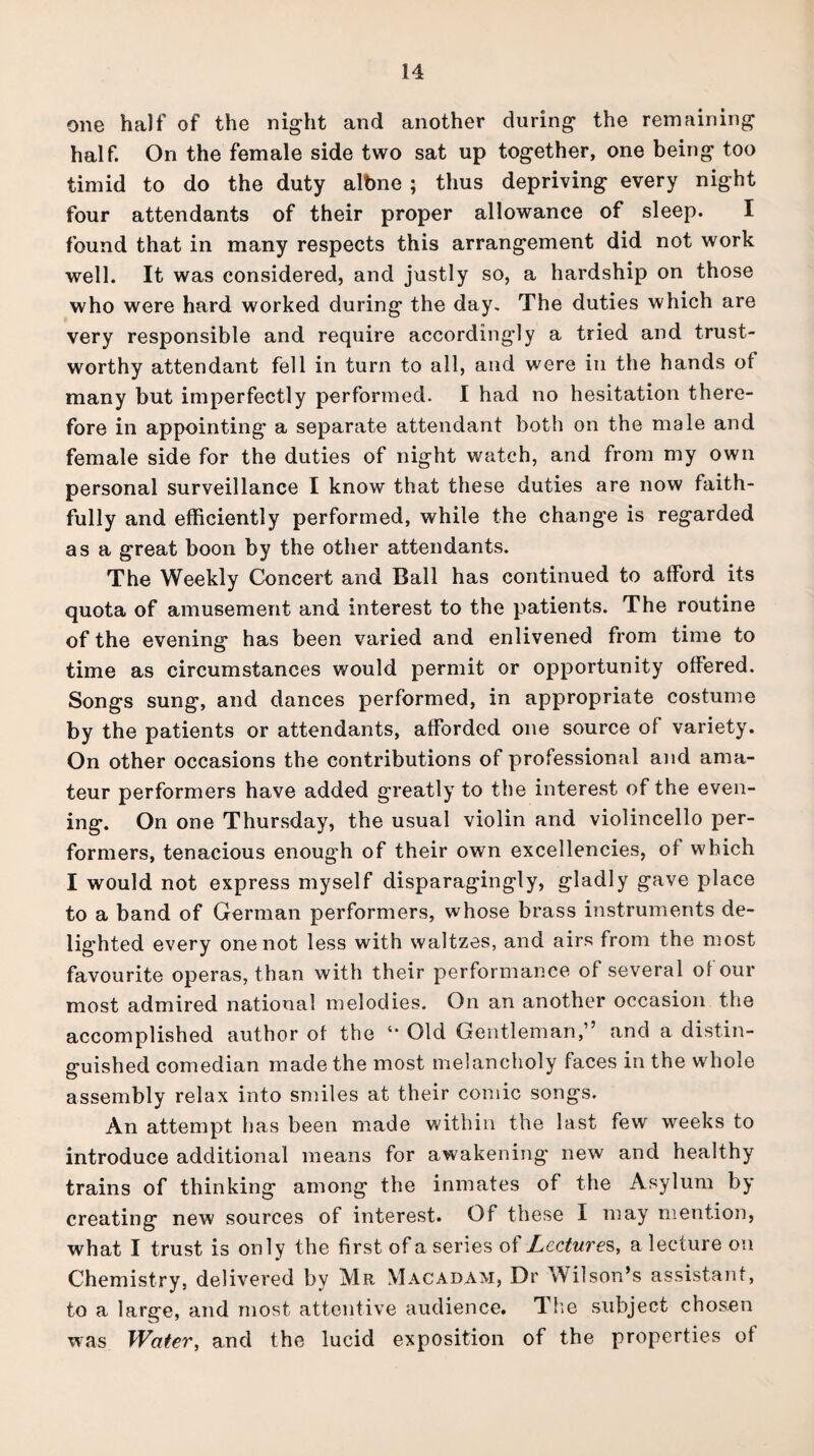 one half of the night and another during the remaining half. On the female side two sat up together, one being too timid to do the duty albne ; thus depriving every night four attendants of their proper allowance of sleep. I found that in many respects this arrangement did not work well. It was considered, and justly so, a hardship on those who were hard worked during the day. The duties which are very responsible and require accordingly a tried and trust¬ worthy attendant fell in turn to all, and were in the hands of many but imperfectly performed. I had no hesitation there¬ fore in appointing* a separate attendant both on the male and female side for the duties of night watch, and from my own personal surveillance I know that these duties are now faith¬ fully and efficiently performed, while the change is regarded as a great boon by the other attendants. The Weekly Concert and Ball has continued to afford its quota of amusement and interest to the patients. The routine of the evening has been varied and enlivened from time to time as circumstances would permit or opportunity offered. Songs sung, and dances performed, in appropriate costume by the patients or attendants, afforded one source of variety. On other occasions the contributions of professional and ama¬ teur performers have added greatly to the interest of the even¬ ing. On one Thursday, the usual violin and violincello per¬ formers, tenacious enough of their own excellencies, of which I would not express myself disparagingly, gladly gave place to a band of German performers, whose brass instruments de¬ lighted every one not less with waltzes, and airs from the most favourite operas, than with their performance of several of our most admired national melodies. On an another occasion the accomplished author of the “ Old Gentleman,” and a distin¬ guished comedian made the most melancholy faces in the whole assembly relax into smiles at their comic songs. An attempt has been made within the last few weeks to introduce additional means for awakening* new and healthy trains of thinking among the inmates of the Asylum by creating new sources of interest. Of these I may mention, what I trust is only the first of a series of Lecture s, a lecture on Chemistry, delivered by Mr Macadam, Dr Wilson’s assistant, to a large, and most attentive audience. The subject chosen was Water, and the lucid exposition of the properties ol