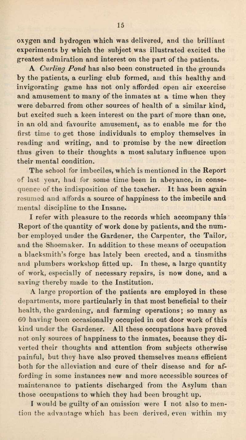 oxygen and hydrogen which was delivered, and the brilliant experiments by which the subject was illustrated excited the greatest admiration and interest on the part of the patients. A Curling Pond has also been constructed in the grounds by the patients, a curling club formed, and this healthy and invigorating game has not only afforded open air excercise and amusement to many of the inmates at a time when they were debarred from other sources of health of a similar kind, but excited such a keen interest on the part of more than one, in an old and favourite amusement, as to enable me for the first time to get those individuals to employ themselves in reading and writing, and to promise by the new direction thus given to their thoughts a most salutary influence upon their mental condition. The school for imbeciles, which is mentioned in the Report of last year, had for some time been in abeyance, in conse¬ quence of the indisposition of the teacher. It has been again resumed and affords a source of happiness to the imbecile and mental discipline to the Insane. I refer with pleasure to the records which accompany this Report of the quantity of work done by patients, and the num¬ ber employed under the Gardener, the Carpenter, the Tailor, and the Shoemaker. In addition to these means of occupation a blacksmith’s forge has lately been erected, and a tinsmiths and plumbers workshop fitted up. In these, a large quantity of work, especially of necessary repairs, is now done, and a saving thereby made to the Institution. A large proportion of the patients are employed in these departments, more particularly in that most beneficial to their health, the gardening, and farming operations; so many as 60 having been occasionally occupied in out door work of this kind under the Gardener. All these occupations have proved not only sources of happiness to the inmates, because they di¬ verted their thoughts and attention from subjects otherwise painful, but they have also proved themselves means efficient both for the alleviation and cure of their disease and for af¬ fording in some instances new and more accessible sources of maintenance to patients discharged from the Asylum than those occupations to which they had been brought up. I would be guilty of an omission were I not also to men¬ tion the advantage which has been derived, even within my