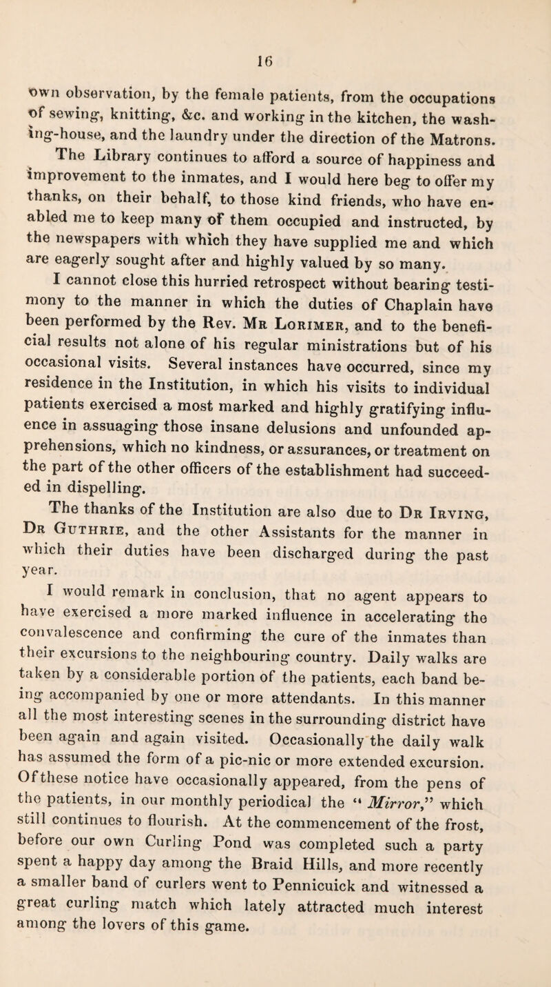 <own observation, by the female patients, from the occupations t>f sewing, knitting, &c. and working in the kitchen, the wash¬ ing-house, and the laundry under the direction of the Matrons. The Library continues to afford a source of happiness and improvement to the inmates, and I would here beg to offer my thanks, on their behalf, to those kind friends, who have en¬ abled me to keep many of them occupied and instructed, by the newspapers with which they have supplied me and which are eagerly sought after and highly valued by so many. I cannot close this hurried retrospect without bearing testi¬ mony to the manner in which the duties of Chaplain have been performed by the Rev. Mr Lorimer, and to the benefi¬ cial results not alone of his regular ministrations but of his occasional visits. Several instances have occurred, since my residence in the Institution, in which his visits to individual patients exercised a most marked and highly gratifying influ¬ ence in assuaging those insane delusions and unfounded ap¬ prehensions, which no kindness, or assurances, or treatment on the part of the other officers of the establishment had succeed¬ ed in dispelling. The thanks of the Institution are also due to Dr Irving, Dr Guthrie, and the other Assistants for the manner in which their duties have been discharged during the past year. I would remark in conclusion, that no agent appears to ha\e exercised a more marked influence in accelerating the convalescence and confirming the cure of the inmates than their excursions to the neighbouring country. Daily walks are taken by a considerable portion of the patients, each band be¬ ing accompanied by one or more attendants. In this manner all the most interesting scenes in the surrounding district have been again and again visited. Occasionally the daily walk has assumed the form of a pic-nic or more extended excursion. Ofthese notice have occasionally appeared, from the pens of the patients, in our monthly periodical the “ Mirrorwhich still continues to flourish. At the commencement of the frost, before our own Curling Pond was completed such a party spent a happy day among the Braid Hills, and more recently a smaller band of curlers went to Pennicuick and witnessed a great curling match which lately attracted much interest among the lovers of this game.