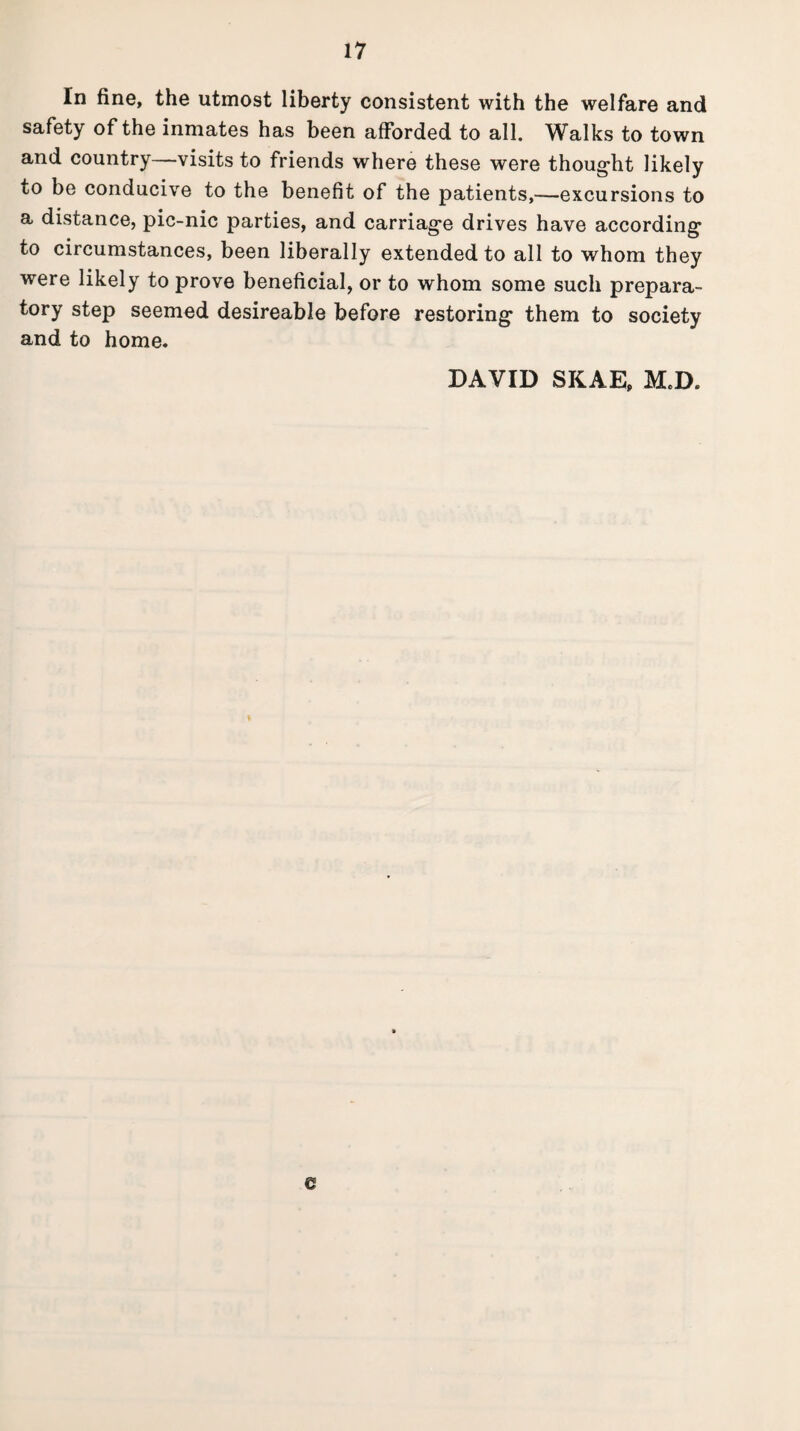 In fine, the utmost liberty consistent with the welfare and safety of the inmates has been afforded to all. Walks to town and country—visits to friends where these were thought likely to be conducive to the benefit of the patients,—excursions to a distance, pic-nic parties, and carriage drives have according to circumstances, been liberally extended to all to whom they were likely to prove beneficial, or to whom some such prepara¬ tory step seemed desireable before restoring them to society and to home. DAVID SKAE, M.D.