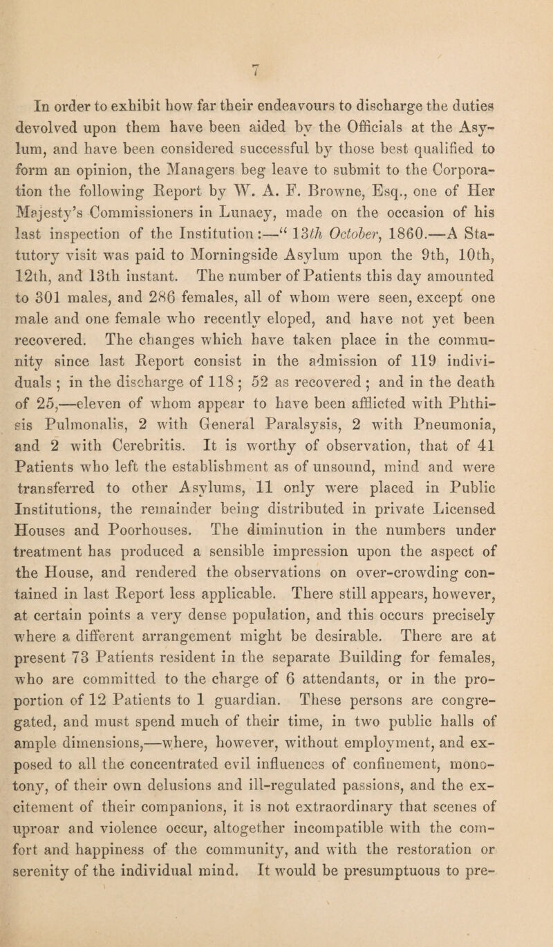 In order to exhibit how far their endeavours to discharge the duties devolved upon them have been aided by the Officials at the Asy¬ lum, and have been considered successful by those best qualified to form an opinion, the Managers beg leave to submit to the Corpora¬ tion the following Report by W. A. F. Browne, Esq., one of Her Majesty’s Commissioners in Lunacy, made on the occasion of his last inspection of the Institution:—u 13th October, 1860.—A Sta¬ tutory visit was paid to Morningside Asylum upon the 9th, 10th, 12th, and 13th instant. The number of Patients this day amounted to 301 males, and 286 females, all of whom were seen, except one male and one female who recently eloped, and have not yet been recovered. The changes which have taken place in the commu¬ nity since last Report consist in the admission of 119 indivi¬ duals ; in the discharge of 118 ; 52 as recovered ; and in the death of 25,—eleven of whom appear to have been afflicted with Phthi¬ sis Pulmonalis, 2 with General Paralsysis, 2 writh Pneumonia, and 2 with Cerebritis. It is worthy of observation, that of 41 Patients who left the establishment as of unsound, mind and were transferred to other Asylums, 11 only were placed in Public Institutions, the remainder being distributed in private Licensed Houses and Poorhouses. The diminution in the numbers under treatment has produced a sensible impression upon the aspect of the House, and rendered the observations on over-crowding con¬ tained in last Report less applicable. There still appears, however, at certain points a very dense population, and this occurs precisely where a different arrangement might be desirable. There are at present 73 Patients resident in the separate Building for females, who are committed to the charge of 6 attendants, or in the pro¬ portion of 12 Patients to 1 guardian. These persons are congre¬ gated, and must spend much of their time, in two public halls of ample dimensions,—where, however, without employment, and ex¬ posed to all the concentrated evil influences of confinement, mono¬ tony, of their own delusions and ill-regulated passions, and the ex¬ citement of their companions, it is not extraordinary that scenes of uproar and violence occur, altogether incompatible with the com¬ fort and happiness of the community, and with the restoration or serenity of the individual mind. It would be presumptuous to pre-