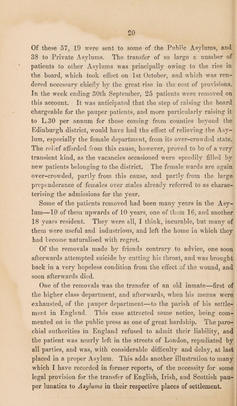 Of these 57, 19 were sent to some of the Public Asylums, and 38 to Private Asylums. The transfer of so large a number of patients to other Asylums was principally owing to the rise in the board, which took effect on 1st October, and which was ren¬ dered necessary chiefly by the great rise in the cost of provisions. In the week ending 30th September, 25 patients were removed on this account. It wTas anticipated that the step of raising the board chargeable for the pauper patients, and more particularly raising it to L.30 per annum for those coming from counties beyond the Edinburgh district, would have had the effect of relieving the Asy¬ lum, especially the female department, from its over-crowded state. The relief afforded from this cause, however, proved to be of a very transient kind, as the vacancies occasioned w7ere speedily filled by new patients belonging to the district. The female wards are again over-crow'ded, partly from this cause, and partly from the large preponderance of females over males already referred to as charac¬ terising the admissions for the year. Some of the patients removed had been many years in the Asy¬ lum—10 of them upwards of 10 years, one of them 16, and another 18 years resident. They were all, I think, incurable, but many of them were useful and industrious, and left the home in which they had become naturalised with regret. Of the removals made by friends contrary to advice, one soon afterw'ards attempted suicide by cutting his throat, and was brought back in a very hopeless condition from the effect of the wound, and soon afterwards died. One of the removals was the transfer of an old inmate—first of the higher class department, and afterwards, when his means were exhausted, of the pauper department—to the parish of his settle¬ ment in England. This case attracted some notice, being com¬ mented on in the public press as one of great hardship. The paro¬ chial authorities in England refused to admit their liability, and the patient was nearly left in the streets of London, repudiated by all parties, and was, with considerable difficulty and delay, at last placed in a proper Asylum. This adds another illustration to many which I have recorded in former reports, of the necessity for some legal provision for the transfer of English, Irish, and Scottish pau¬ per lunatics to Asylums in their respective places of settlement.