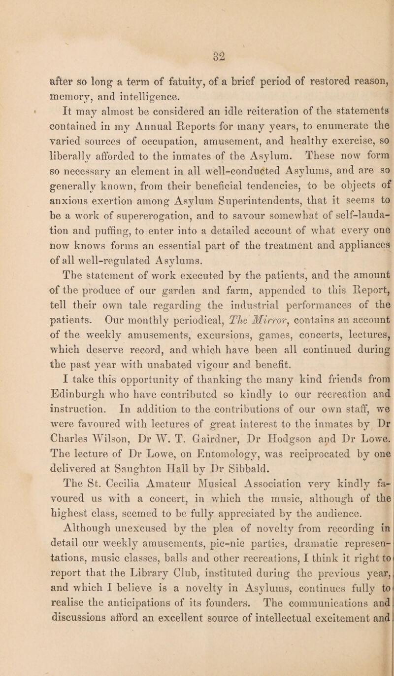 after so long a term of fatuity, of a brief period of restored reason, memory, and intelligence. It may almost be considered an idle reiteration of the statements contained in my Annual Reports for many years, to enumerate the varied sources of occupation, amusement, and healthy exercise, so liberally afforded to the inmates of the Asylum. These now form so necessary an element in all well-conducted Asylums, and are so generally known, from their beneficial tendencies, to be objects of anxious exertion among Asylum Superintendents, that it seems to be a work of supererogation, and to savour somewhat of self-lauda¬ tion and puffing, to enter into a detailed account of what every one now knows forms an essential part of the treatment and appliances of all well-regulated Asylums. The statement of work executed by the patients, and the amount of the produce of our garden and farm, appended to this Report, tell their own tale regarding the industrial performances of the patients. Our monthly periodical, The Mirror, contains an account of the weekly amusements, excursions, games, concerts, lectures, which deserve record, and which have been all continued during the past year with unabated vigour and benefit. I take this opportunity of thanking the many kind friends from Edinburgh who have contributed so kindly to our recreation and instruction. In addition to the contributions of our own staff, w7e were favoured with lectures of great interest to the inmates by Dr Charles Wilson, Dr W. T. Hairdner, Dr Hodgson and Dr Lowe. The lecture of Dr Lowre, on Entomology, w^as reciprocated by one delivered at Saughton Hall by Dr Sibbald. The St. Cecilia Amateur Musical Association very kindly fa¬ voured us with a concert, in wdiich the music, although of the highest class, seemed to be fully appreciated by the audience. Although unexcused by the plea of novelty from recording in detail our weekly amusements, pic-nic parties, dramatic represen¬ tations, music classes, balls and other recreations, I think it right to* report that the Library Club, instituted during the previous year,, and which I believe is a novelty in Asylums, continues fully to realise the anticipations of its founders. The communications and discussions afford an excellent source of intellectual excitement and