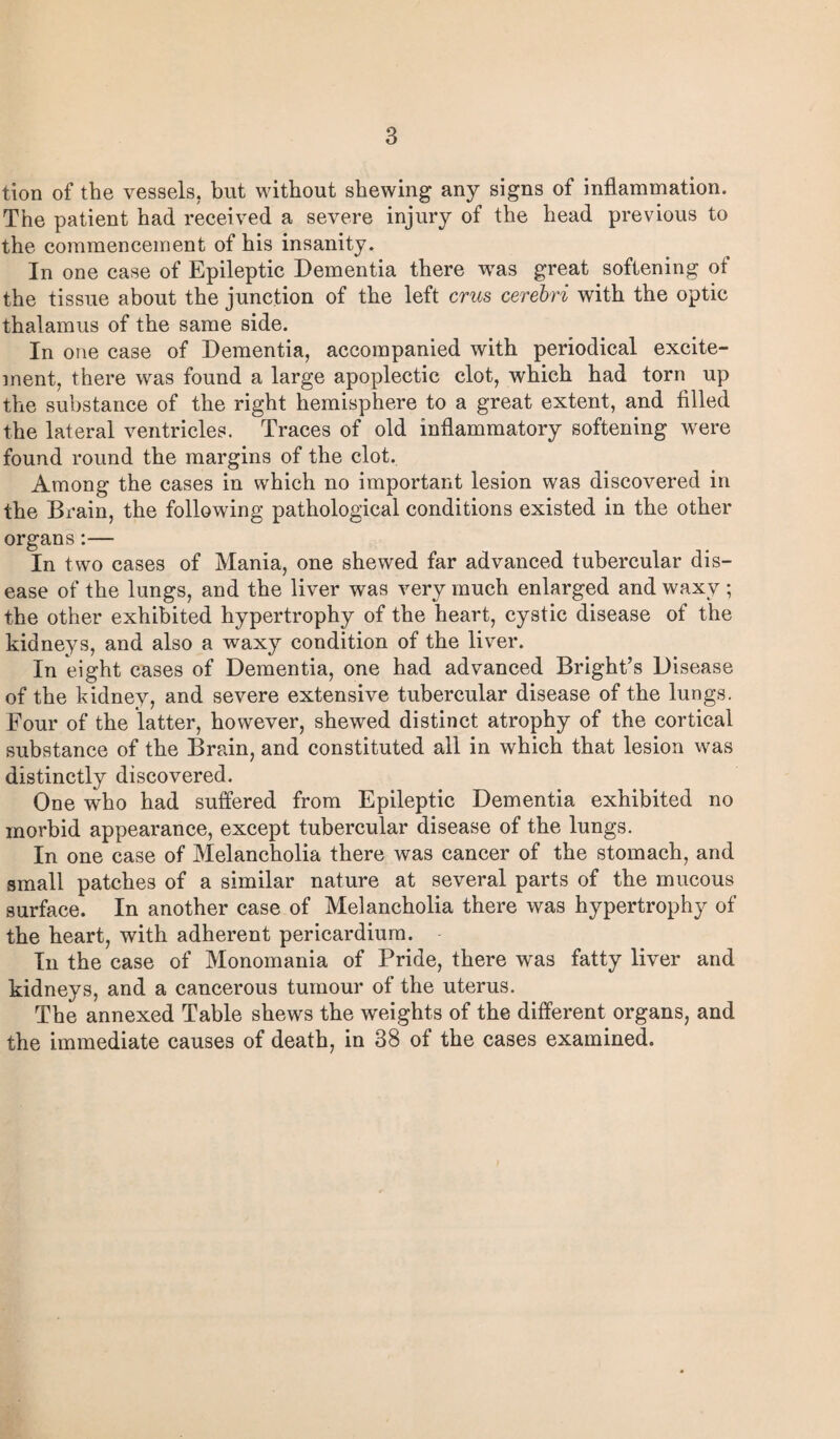 tion of the vessels, but without shewing any signs of inflammation. The patient had received a severe injury of the head previous to the commencement of his insanity. In one case of Epileptic Dementia there was great softening of the tissue about the junction of the left crus cerebri with the optic thalamus of the same side. In one case of Dementia, accompanied with periodical excite¬ ment, there was found a large apoplectic clot, which had torn up the substance of the right hemisphere to a great extent, and filled the lateral ventricles. Traces of old inflammatory softening were found round the margins of the clot. Among the cases in which no important lesion was discovered in the Brain, the following pathological conditions existed in the other organs:— In two cases of Mania, one shewed far advanced tubercular dis¬ ease of the lungs, and the liver was very much enlarged and waxy ; the other exhibited hypertrophy of the heart, cystic disease of the kidneys, and also a waxy condition of the liver. In eight cases of Dementia, one had advanced Bright’s Disease of the kidney, and severe extensive tubercular disease of the lungs. Four of the latter, however, shewed distinct atrophy of the cortical substance of the Brain, and constituted all in which that lesion was distinctly discovered. One who had suffered from Epileptic Dementia exhibited no morbid appearance, except tubercular disease of the lungs. In one case of Melancholia there was cancer of the stomach, and small patches of a similar nature at several parts of the mucous surface. In another case of Melancholia there was hypertrophy of the heart, with adherent pericardium. In the case of Monomania of Pride, there was fatty liver and kidneys, and a cancerous tumour of the uterus. The annexed Table shews the weights of the different organs, and the immediate causes of death, in 38 of the cases examined.