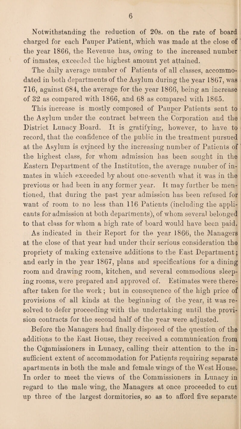 Notwithstanding the reduction of 20s. on the rate of board charged for each Pauper Patient, which was made at the close of the year I860, the Revenue has, owing to the increased number of inmates, exceeded the highest amount yet attained. The daily average number of Patients of all classes, accommo¬ dated in both departments of the Asylum during the year 1867, was 716, against 684, the average for the year 1866, being an increase of 32 as compared with 1866, and 68 as compared with 1865. This increase is mostly composed of Pauper Patients sent to the Asylum under the contract be!ween the Corporation and the District Lunacy Board. It is gratifying, however, to have to record, that the confidence of the public in the treatment pursued at the Asylum is evinced by the increasing number of Patients of the highest class, for whom admission has been sought in the Eastern Department of the Institution, the average number of in¬ mates in which exceeded by about one-seventh what it was in the previous or had been in any former year. It may further be men¬ tioned, that during the past year admission has been refused for want of room to no less than 116 Patients (including the appli¬ cants for admission at both departments), of whom several belonged to that class for whom a high rate of board would have been paid. As indicated in their Report for the year 1866, the Managers at the close of that year had under their serious consideration the propriety of making extensive additions to the East Department; and early in the year 1867, plans and specifications for a dining room and drawing room, kitchen, and several commodious sleep¬ ing rooms, were prepared and approved of. Estimates were there¬ after taken for the work; but in consequence of the high price of provisions of all kinds at the beginning of the year, it was re¬ solved to defer proceeding with the undertaking until the provi¬ sion contracts for the second half of the year were adjusted. Before the Managers had finally disposed of the question of the additions to the East Douse, they received a communication from the Commissioners in Lunacy, calling their attention to the in¬ sufficient extent of accommodation for Patients requiring separate apartments in both the male and female wings of the West House. In order to meet the views of the Commissioners in Lunacy in regard to the male wing, the Managers at once proceeded to cut up three of the largest dormitories, so as to afford five separate