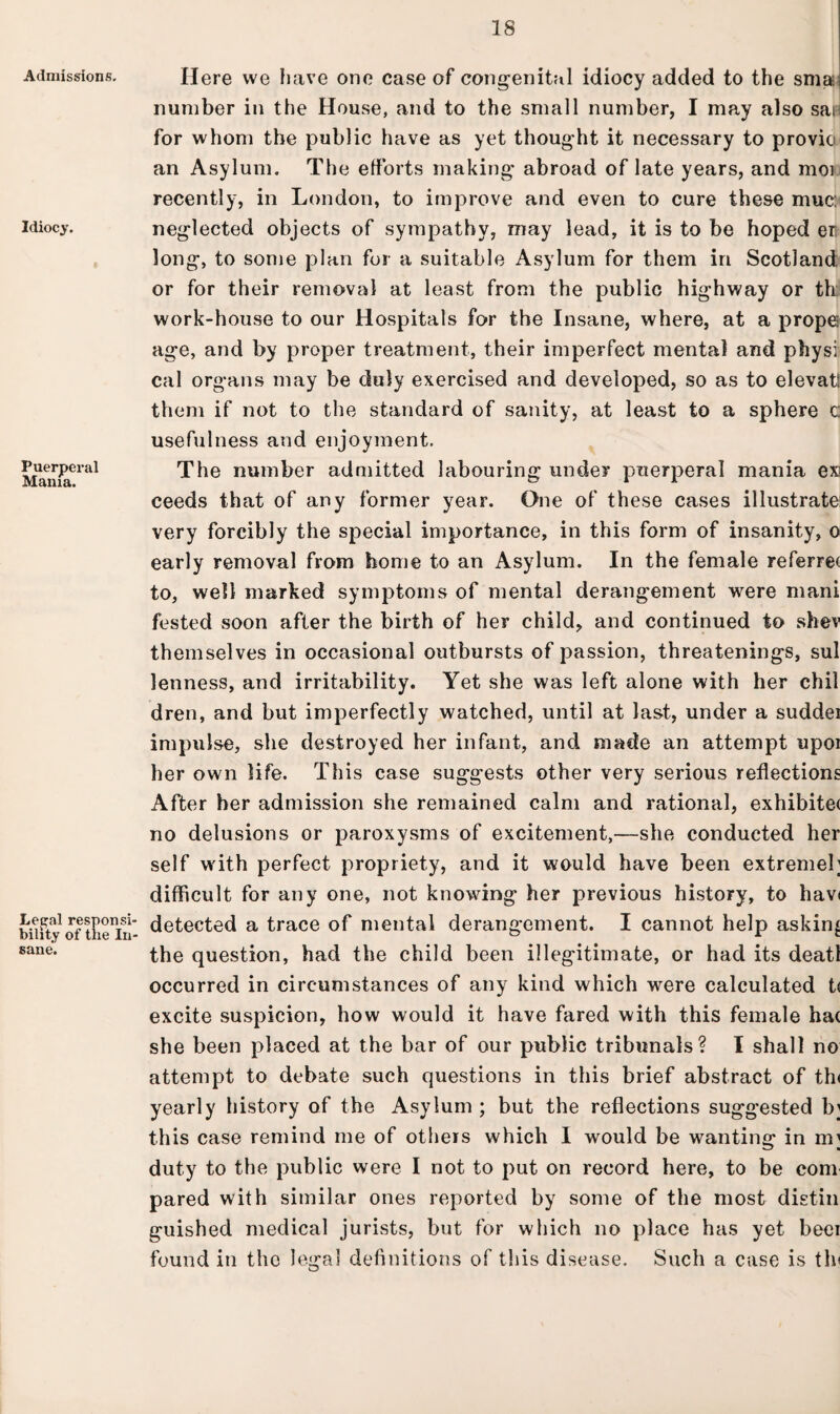 Admissions. Idiocy. Puerperal Mania. Lethal responsi bility of tiie In sane. Here we have one case of congenital idiocy added to the sma number in the House, and to the small number, I may also sat for whom the public have as yet thought it necessary to provio an Asylum. The efforts making abroad of late years, and moi recently, in London, to improve and even to cure these muc: neglected objects of sympathy, may lead, it is to be hoped er long, to some plan for a suitable Asylum for them in Scotland; or for their removal at least from the public highway or th work-house to our Hospitals for the Insane, where, at a prope age, and by proper treatment, their imperfect mental and physi cal organs may be duly exercised and developed, so as to elevatl them if not to the standard of sanity, at least to a sphere c usefulness and enjoyment. The number admitted labouring under puerperal mania ex ceeds that of any former year. One of these cases illustrate: very forcibly the special importance, in this form of insanity, o early removal from home to an Asylum. In the female referret to, well marked symptoms of mental derangement were mani fested soon after the birth of her child, and continued to shev themselves in occasional outbursts of passion, threatenings, sul lenness, and irritability. Yet she was left alone with her chil dren, and but imperfectly watched, until at last, under a sudd.ei impulse, she destroyed her infant, and made an attempt upoi her own life. This case suggests other very serious reflections After her admission she remained calm and rational, exhibitet no delusions or paroxysms of excitement,—she conducted her self with perfect propriety, and it would have been extremel; difficult for any one, not knowing her previous history, to hav< detected a trace of mental derangement. I cannot help asking the question, had the child been illegitimate, or had its deatl occurred in circumstances of any kind which were calculated t( excite suspicion, how would it have fared with this female ha( she been placed at the bar of our public tribunals? I shall no attempt to debate such questions in this brief abstract of th< yearly history of the Asylum ; but the reflections suggested b; this case remind me of others which I would be wanting in m; duty to the public were I not to put on record here, to be com pared with similar ones reported by some of the most distiii guished medical jurists, but for which no place has yet beer found in the legal definitions of this disease. Such a case is tin