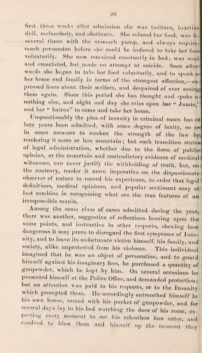 first throe weeks after admission she was taciturn, inactive dull, melancholy, and obstinate. She refused her food, was fe several times with the stomach pump, and always require much persuasion before she could he induced to take her foot, voluntarily. She now remained constantly in bed; was weal and emaciated, but made no attempt at suicide. Soon after’ wards she began to take her food voluntarily, and to speak o> her home and family in terms of the strongest affection,—ex pressed fears about their welfare, and despaired of ever seeing them again. Since this period she has thought and spoke o nothing else, and night and day she cries upon her (l Jamie,5 and her “ bairns” to come and take her home. Unquestionably the plea of insanity in criminal cases has oi late years been admitted, with some degree of laxity, so a» in some measure to weaken the strength of the law by rendeiing it more or less uncertain; but such transition states of legal administration, whether due to the force of public: opinion, or the uncertain and contradictory evidence of medical witnesses, can never justify the withholding of truth, but, on the contrary, render it more imperative on the dispassionate observer of nature to record his experience, in order that legal definitions, medical opinions, and popular sentiment may^at last combine in recognising what are the true features of an irresponsible mania. Among the same class of cases admitted during the year, there was another, suggestive of reflections bearing upon the same points, and instructive in other respects, shewing how dangerous it may prove to disregard the first symptoms of Insa¬ nity, and to leave its unfortunate victim himself, his family, and society, alike unprotected from his violence. This individual imagined that he was an object of persecution, and to guard himself against his imaginary foes, he purchased a quantity of gunpowder, which he kept by him. On several occasions he presented himself at the Police Office, and demanded protection; but no attention was paid to bis requests, or to the Insanity which prompted them. He accordingly entrenched himself in his own house, armed with his packet of gunpowder, and for several days lay in his bed watching the door of his room, ex¬ pecting every moment to see his relentless foes enter,’and resolved to blow them and himself up the moment they