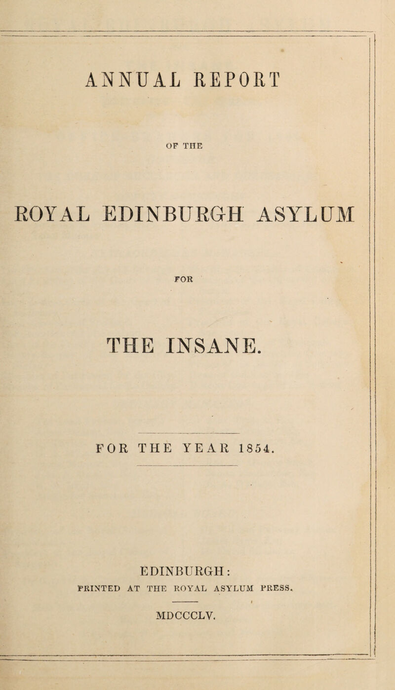 ANNUAL REPORT OF THE ROYAL EDINBURGH ASYLUM FOR THE INSANE. FOR THE YEAR 1854. EDINBURGH: FEINTED AT THE ROYAL ASYLUM PRESS. MDCCCLV.