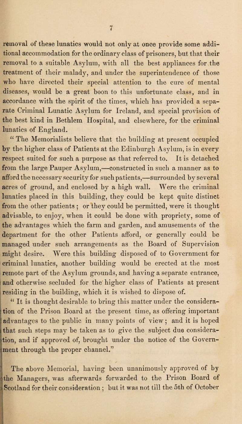 removal of these lunatics would not only at once provide some addi¬ tional accommodation for the ordinary class of prisoners, but that their removal to a suitable Asylum, with all the best appliances for the treatment of their malady, and under the superintendence of those who have directed their special attention to the cure of mental diseases, would be a great boon to this unfortunate class, and in accordance with the spirit of the times, which has provided a sepa¬ rate Criminal Lunatic Asylum for Ireland, and special provision of the best kind in Bethlem Hospital, and elsewhere, for the criminal lunatics of England. u The Memorialists believe that the building at present occupied by the higher class of Patients at the Edinburgh Asylum, is in every respect suited for such a purpose as that referred to. It is detached from the large Pauper Asylum,—constructed in such a manner as to afford the necessary security for such patients,—surrounded by several acres of ground, and enclosed by a high wall. Were the criminal lunatics placed in this building, they could be kept quite distinct from the other patients ; or they could be permitted, were it thought advisable, to enjoy, when it could be done with propriety, some of the advantages which the farm and garden, and amusements of the department for the other Patients afford, or generally could be managed under such arrangements as the Board of Supervision might desire. Were this building disposed of to Government for criminal lunatics, another building would be erected at the most remote part of the Asylum grounds, and having a separate entrance, i and otherwise secluded for the higher class of Patients at present I residing in the building, 'which it is wished to dispose of. 11 It is thought desirable to bring this matter under the considera- f tion of the Prison Board at the present time, as offering important j advantages to the public in many points of view; and it is hoped s that such steps may be taken as to give the subject due considera¬ tion, and if approved of, brought under the notice of the Govern¬ ment through the proper channel.” I The above Memorial, having been unanimously approved of by 3 the Managers, was afterwards forwarded to the Prison Board of | Scotland for their consideration ; but it was not till the 5th of October Hi •