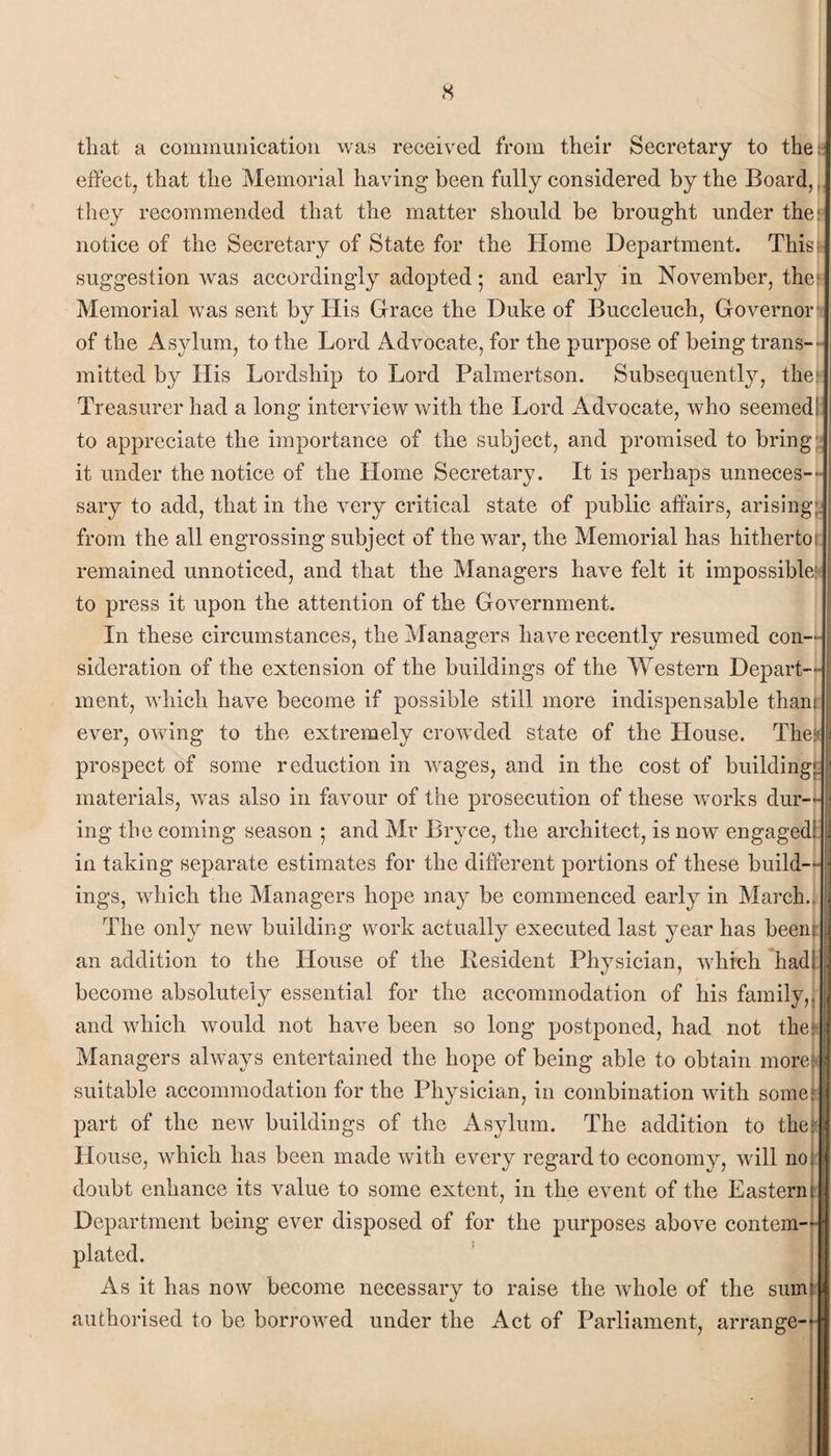 <s that a communication was received from their Secretary to the; effect, that the Memorial having been fully considered by the Board,, they recommended that the matter should be brought under the: notice of the Secretary of State for the Home Department. Thist suggestion was accordingly adopted; and early in November, the; Memorial was sent by His Grace the Duke of Buccleuch, Governor of the Asylum, to the Lord Advocate, for the purpose of being trans¬ mitted by His Lordship to Lord Palmertson. Subsequently, the; Treasurer had a long interview with the Lord Advocate, who seemed; to appreciate the importance of the subject, and promised to bring it under the notice of the Home Secretary. It is perhaps unneces¬ sary to add, that in the very critical state of public affairs, arising; from the all engrossing subject of the war, the Memorial has hitherto, remained unnoticed, and that the Managers have felt it impossible; to press it upon the attention of the Government. In these circumstances, the Managers have recently resumed con¬ sideration of the extension of the buildings of the Western Depart¬ ment, which have become if possible still more indispensable thant ever, owing to the extremely crowded state of the House. Thefi prospect of some reduction in wages, and in the cost of building;; materials, was also in favour of the prosecution of these works dur¬ ing the coming season 5 and Mr Bryce, the architect, is now engaged! in taking separate estimates for the different portions of these build¬ ings, which the Managers hope may be commenced early in March. The only new building work actually executed last year has been; an addition to the House of the Resident Physician, which had! become absolutely essential for the accommodation of his family,, and which would not have been so long postponed, had not the: Managers always entertained the hope of being able to obtain more: suitable accommodation for the Physician, in combination with some part of the new buildings of the Asylum. The addition to the House, which has been made with every regard to economy, will no doubt enhance its value to some extent, in the event of the Eastern Department being ever disposed of for the purposes above contem¬ plated. As it has now become necessary to raise the whole of the sums authorised to be borrowed under the Act of Parliament, arrange-t i