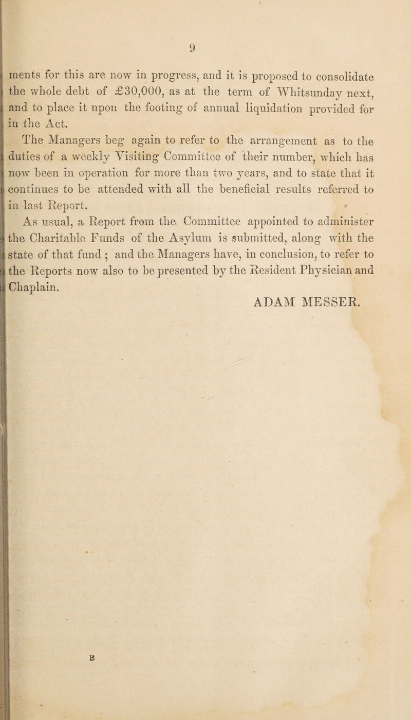 ments for this are now in progress, and it is proposed to consolidate the whole debt of £30,000, as at the term of Whitsunday next, and to place it upon the footing of annual liquidation provided for in the Act. The Managers beg again to refer to the arrangement as to the duties of a wreekly Visiting Committee of their number, which has now been in operation for more than two years, and to state that it i continues to be attended with all the beneficial results referred to in last Report. * As usual, a Report from the Committee appointed to administer the Charitable Funds of the Asylum is submitted, along with the state of that fund ; and the Managers have, in conclusion, to refer to the Reports now also to be presented by the Resident Physician and Chaplain. ADAM MESSER.