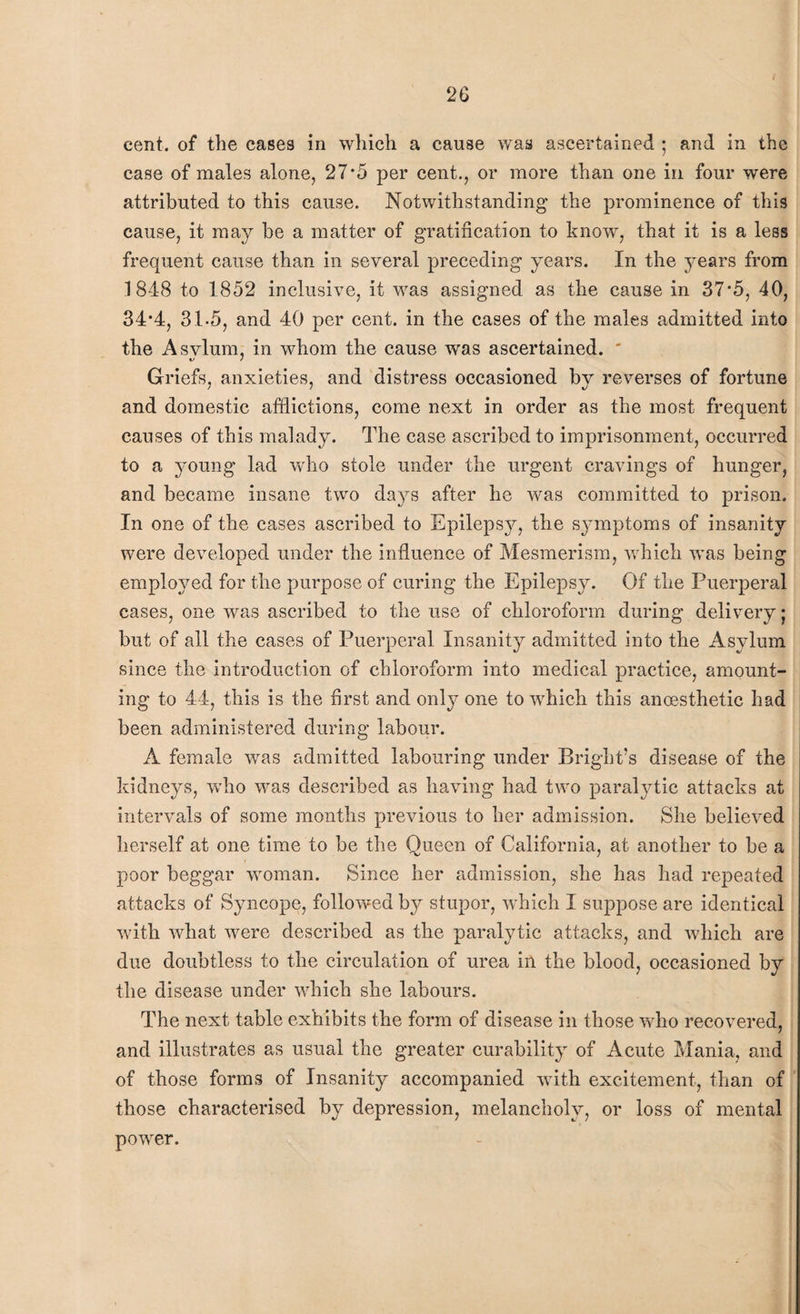 cent, of the cases in which a cause was ascertained ; and in the case of males alone, 27*5 per cent., or more than one in four were attributed to this cause. Notwithstanding the prominence of this cause, it may be a matter of gratification to know, that it is a less frequent cause than in several preceding years. In the years from 184-8 to 1852 inclusive, it was assigned as the cause in 37*5, 40, 34*4, 31-5, and 40 per cent, in the cases of the males admitted into the Asvlum, in whom the cause was ascertained. * Griefs, anxieties, and distress occasioned by reverses of fortune and domestic afflictions, come next in order as the most frequent causes of this malady. The case ascribed to imprisonment, occurred to a young lad who stole under the urgent cravings of hunger, and became insane two days after he was committed to prison. In one of the cases ascribed to Epilepsy, the symptoms of insanity were developed under the influence of Mesmerism, which was being employed for the purpose of curing the Epilepsy. Of the Puerperal cases, one was ascribed to the use of chloroform during delivery; but of all the cases of Puerperal Insanity admitted into the Asylum since the introduction of chloroform into medical practice, amount¬ ing to 44, this is the first and only one to which this ancesthetic had been administered during labour. A female wras admitted labouring under Bright's disease of the kidneys, who was described as having had two paralytic attacks at intervals of some months previous to her admission. She believed herself at one time to be the Queen of California, at another to be a poor beggar woman. Since her admission, she has had repeated attacks of Syncope, followed by stupor, which I suppose are identical with, what wrere described as the paralytic attacks, and which are due doubtless to the circulation of urea in the blood, occasioned by the disease under which she labours. The next table exhibits the form of disease in those who recovered, and illustrates as usual the greater curability of Acute Mania, and of those forms of Insanity accompanied with excitement, than of those characterised by depression, melancholy, or loss of mental power.