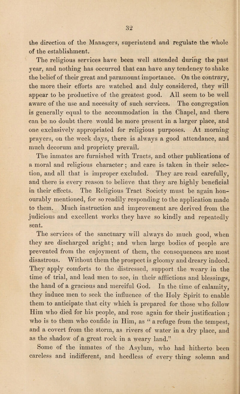 the direction of the Managers, superintend and regulate the whole of the establishment. The religious services have been well attended during the past year, and nothing has occurred that can have any tendency to shake the belief of their great and paramount importance. On the contrary, the more their efforts are watched and duly considered, they will appear to be productive of the greatest good. All seem to be well aware of the use and necessity of such services. The congregation is generally equal to the accommodation in the Chapel, and there can be no doubt there would be more present in a larger place, and one exclusively appropriated for religious purposes. At morning prayers, on the week days, there is always a good attendance, and much decorum and propriety prevail. The inmates are furnished with Tracts, and other publications of a moral and religious character; and care is taken in their selec¬ tion, and all that is improper excluded. They are read carefully, and there is every reason to believe that they are highly beneficial in their effects. The Religious Tract Society must be again hon¬ ourably mentioned, for so readily responding to the application made to them. Much instruction and improvement are derived from the judicious and excellent works they have so kindlj and repeatedly sent. The services of the sanctuary will always do much good, when they are discharged aright • and when large bodies of people are prevented from the enjoyment of them, the consequences are most disastrous. Without them the prospect is gloomy and dreary indeed. They apply comforts to the distressed, support the weary in the time of trial, and lead men to see, in their afflictions and blessings, the hand of a gracious and merciful God. In the time of calamity, they induce men to seek the influence of the Holy Spirit to enable them to anticipate that city which is prepared for those who follow Him who died for his people, and rose again for their justification ; who is to them who confide in Him, as “ a refuge from the tempest, and a covert from the storm, as rivers of water in a dry place, and as the shadow of a great rock in a weary land.” Some of the inmates of the Asylum, who had hitherto been careless and indifferent, and heedless of every thing solemn and