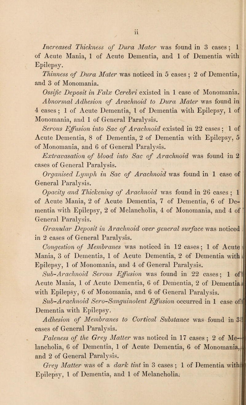 Increased Thickness of Dura Mater was found in 3 cases ; 1 of Acute Mania, 1 of Acute Dementia, and 1 of Dementia with Epilepsy. Thinness of Dura Mater was noticed in 5 cases ; 2 of Dementia, and 3 of Monomania. Ossific Deposit in Falx Cerebri existed in 1 case of Monomania. Abnormal Adhesion of Arachnoid to Dura Mater was found in 4 cases; 1 of Acute Dementia, l of Dementia with Epilepsy, 1 of Monomania, and 1 of General Paralysis. Serous Effusion into Sac of Arachnoid existed in 22 cases ; 1 of Acute Dementia, 8 of Dementia, 2 of Dementia with Epilepsy, 5 of Monomania, and 6 of General Paralysis. Extravasation of blood into Sac of Arachnoid was found in 2 cases of General Paralysis. Organised Lymph in Sac of Arachnoid was found in 1 case of General Paralysis. Opacity and Thickening of Arachnoid was found in 26 cases ; 1 of Acute Mania, 2 of Acute Dementia, 7 of Dementia, 6 of De¬ mentia with Epilepsy, 2 of Melancholia, 4 of Monomania, and 4 of General Paralysis. Granular Deposit in Arachnoid over general surface was noticed in 2 cases of General Paralysis. Congestion of Membranes was noticed in 12 cases; 1 of Acute: Mania, 3 of Dementia, 1 of Acute Dementia, 2 of Dementia with Epilepsy, 1 of Monomania, and 4 of General Paralysis. Sub-Arachnoid Serous Effusion was found in 22 cases; 1 of Acute Mania, 1 of Acute Dementia, 6 of Dementia, 2 of Dementia with Epilepsy, 6 of Monomania, and 6 of General Paralysis. Sub-Arachnoid Sero-Sanguinolent Effusion occurred in 1 case of: Dementia with Epilepsy, Adhesion of Membranes to Cortical Substance was found in 3!: cases of General Paralysis. Paleness of the Grey Matter was noticed in 17 cases ; 2 of Me¬ lancholia, 6 of Dementia, 1 of Acute Dementia, 6 of Monomania, and 2 of General Paralysis. Grey Matter was of a dark tint in 3 cases ; 1 of Dementia withi Epilepsy, 1 of Dementia, and 1 of Melancholia.-