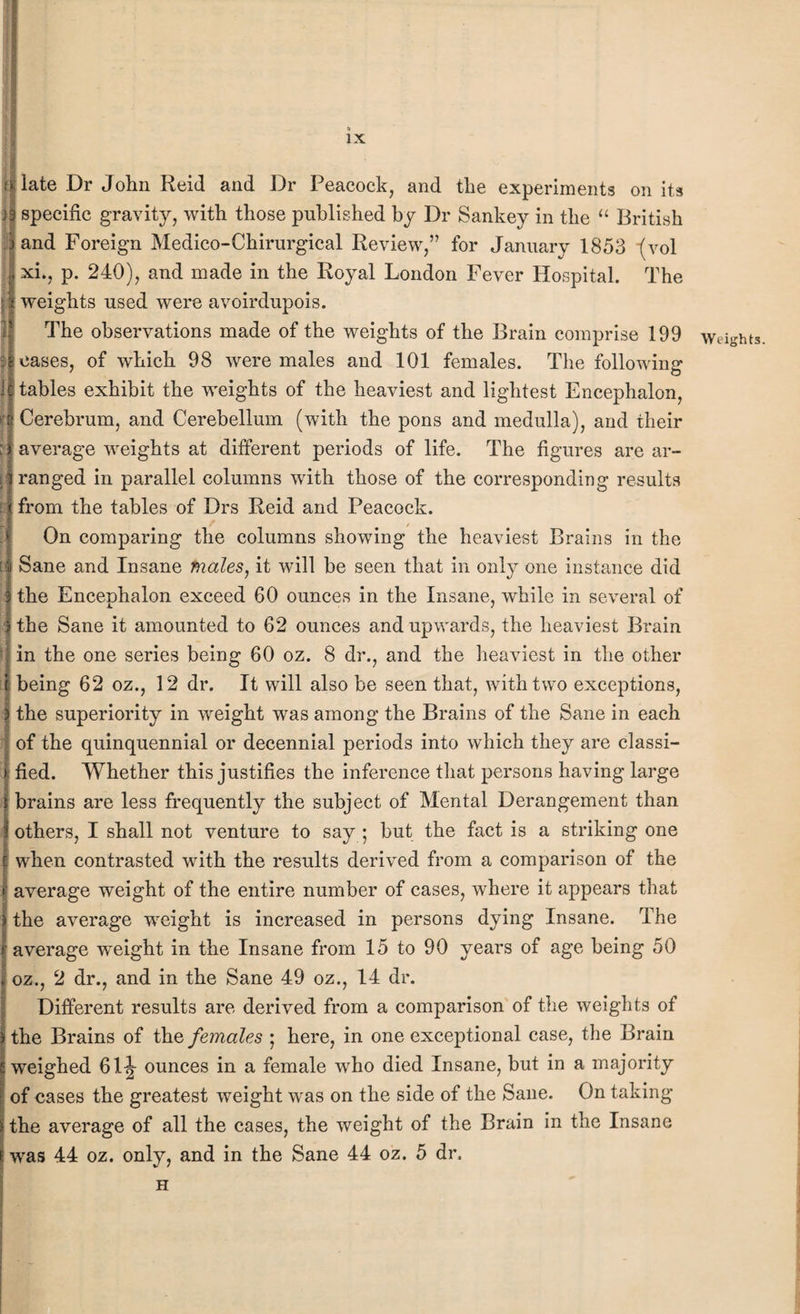 ijlate Dr John Reid and Dr Peacock, and the experiments on its )3 specific gravity, with those published by Dr Sankey in the “ British land Foreign Medico-Chirurgical Review,” for January 1853 (vol xi., p. 240), and made in the Royal London Fever Hospital. The weights used were avoirdupois. The observations made of the weights of the Brain comprise 199 eases, of which 98 were males and 101 females. The following tables exhibit the weights of the heaviest and lightest Encephalon, If Cerebrum, and Cerebellum (with the pons and medulla), and their ; ) average weights at different periods of life. The figures are ar¬ ranged in parallel columns with those of the corresponding results from the tables of Drs Reid and Peacock. On comparing the columns showing the heaviest Brains in the I Sane and Insane males, it will be seen that in only one instance did ? the Eneenhalon exceed 60 ounces in the Insane, while in several of I the Sane it amounted to 62 ounces and upwards, the heaviest Brain in the one series being 60 oz. 8 dr., and the heaviest in the other l being 62 oz., 12 dr. It will also be seen that, with two exceptions, the superiority in wreight was among the Brains of the Sane in each of the quinquennial or decennial periods into which they are classi¬ fied. Whether this justifies the inference that persons having large i brains are less frequently the subject of Mental Derangement than i others, I shall not venture to say ; but the fact is a striking one e when contrasted with the results derived from a comparison of the average weight of the entire number of cases, where it appears that the average weight is increased in persons dying Insane. The average wreight in the Insane from 15 to 90 years of age being 50 oz., 2 dr., and in the Sane 49 oz., 14 dr. Different results are derived from a comparison of the weights of the Brains of the females ; here, in one exceptional case, the Brain weighed 61J ounces in a female who died Insane, but in a majority of cases the greatest weight was on the side of the Sane. On taking the average of all the cases, the weight of the Brain in the Insane i, was 44 oz. only, and in the Sane 44 oz. 5 dr. H ! Weights.