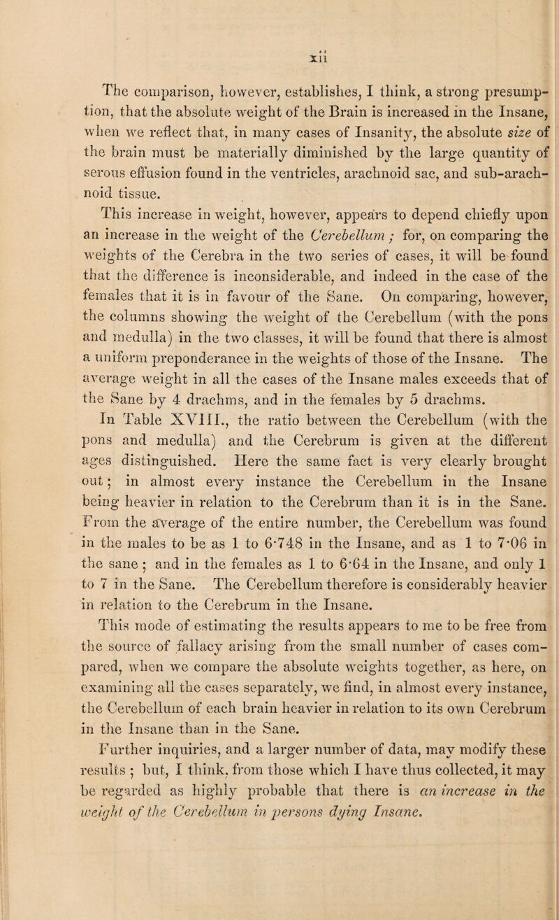 The comparison, however, establishes, I think, a strong presump¬ tion, that the absolute weight of the Brain is increased in the Insane, when we reflect that, in many cases of Insanity, the absolute size of the brain must be materially diminished by the large quantity of serous effusion found in the ventricles, arachnoid sac, and sub-arach¬ noid tissue. This increase in weight, however, appears to depend chiefly upon an increase in the weight of the Cerebellum ; for, on comparing the weights of the Cerebra in the two series of cases, it will be found that the difference is inconsiderable, and indeed in the case of the females that it is in favour of the Sane. On comparing, however, the columns showing the weight of the Cerebellum (with the pons and medulla) in the two classes, it will be found that there is almost a uniform preponderance in the weights of those of the Insane. The average weight in all the cases of the Insane males exceeds that of the Sane by 4 drachms, and in the females by 5 drachms. In Table XVI11., the ratio between the Cerebellum (with the pons and medulla) and the Cerebrum is given at the different ages distinguished. Here the same fact is very clearly brought out; in almost every instance the Cerebellum in the Insane being heavier in relation to the Cerebrum than it is in the Sane. From the average of the entire number, the Cerebellum was found in the males to be as 1 to 6’748 in the Insane, and as 1 to 7-08 in the sane ; and in the females as 1 to 6'64 in the Insane, and only 1 to 7 in the Sane. The Cerebellum therefore is considerably heavier in relation to the Cerebrum in the Insane. This mode of estimating the results appears to me to be free from the source of fallacy arising from the small number of cases com¬ pared, when we compare the absolute weights together, as here, on examining all the cases separately, we find, in almost every instance, the Cerebellum of each brain heavier in relation to its own Cerebrum in the Insane than in the Sane. Further inquiries, and a larger number of data, may modify these results ; but, I think, from those which I have thus collected, it may be regarded as highly probable that there is an increase in the weight of the Cerebellum in persons dying Insane.
