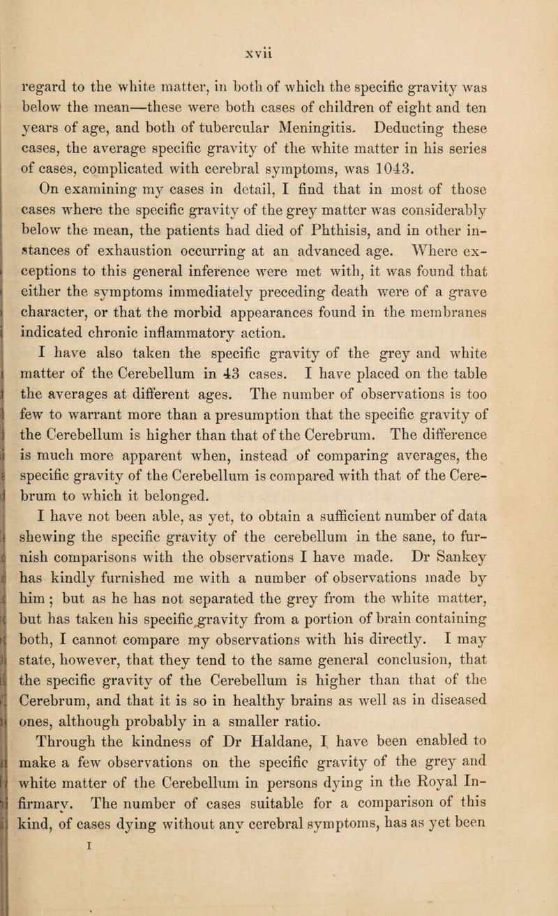 t regard to the white matter, in both of which the specific gravity was below the mean—these were both cases of children of eight and ten years of age, and both of tubercular Meningitis- Deducting these cases, the average specific gravity of the white matter in his series of cases, complicated with cerebral symptoms, was 1043. On examining my cases in detail, I find that in most of those cases where the specific gravity of the grey matter was considerably below the mean, the patients had died of Phthisis, and in other in¬ stances of exhaustion occurring at an advanced age. Where ex¬ ceptions to this general inference were met with, it was found that either the symptoms immediately preceding death were of a grave character, or that the morbid appearances found in the membranes indicated chronic inflammatory action. I have also taken the specific gravity of the grey and white matter of the Cerebellum in 43 cases. I have placed on the table the averages at different ages. The number of observations is too few to warrant more than a presumption that the specific gravity of the Cerebellum is higher than that of the Cerebrum. The difference is much more apparent when, instead of comparing averages, the specific gravity of the Cerebellum is compared writh that of the Cere¬ brum to which it belonged. I have not been able, as yet, to obtain a sufficient number of data shewing the specific gravity of the cerebellum in the sane, to fur¬ nish comparisons with the observations I have made. Dr Sankey has kindly furnished me with a number of observations made by him ; but as he has not separated the grey from the white matter, but has taken his specifkygravity from a portion of brain containing both, I cannot compare my observations with his directly. I may state, however, that they tend to the same general conclusion, that the specific gravity of the Cerebellum is higher than that of the Cerebrum, and that it is so in healthy brains as well as in diseased ones, although probably in a smaller ratio. Through the kindness of Dr Haldane, I have been enabled to make a few observations on the specific gravity of the grey and white matter of the Cerebellum in persons dying in the Royal In¬ firmary. The number of cases suitable for a comparison of this kind, of cases dying without any cerebral symptoms, has as yet been i