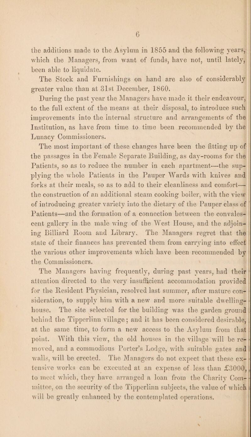 tlie additions made to the Asylum in 1855 and the following years, which the Managers, from want of funds, have not, until lately, been able to liquidate. The Stock and Furnishings on hand are also of considerably greater value than at 31st December, 1860. During the past year the Managers have made it their endeavour, to the full extent of the means at their disposal, to introduce such improvements into the internal structure and arrangements of the Institution, as have from time to time been recommended by the Lunacy Commissioners. The most important of these changes have been the fitting up of the passages in the Female Separate Building, as day-rooms for the Patients, so as to reduce the number in each apartment—the sup¬ plying the whole Patients in the Pauper Wards with knives and forks at their meals, so as to add to their cleanliness and comfort— the construction of an additional steam cooking boiler, with the view of introducing greater variety into the dietary of the Pauper class of ' Patients—and the formation of a connection between the convales¬ cent gallery in the male wing of the West House, and the adjoin¬ ing Billiard Room and Libraiy. The Managers regret that the state of their finances has prevented them from carrying into effect' the various other improvements which have been recommended by the Commissioners. The Managers having frequently, during past years, had their • attention directed to the veiy insufficient accommodation provided for the Resident Physician, resolved last summer, after mature con¬ sideration, to supply him with a new and more suitable dwelling- • house. The site selected for the building w’as the garden ground . behind the Tipperlinn village *, and it has been considered desirable, „ at the same time, to form a new access to the Asylum from that ■: point. With this view, the old houses in the village will be re- • moved, and a commodious Porter’s Lodge, with suitable gates and walls, will be erected. The Managers do not expect tliat these ex¬ tensive wmrks can be executed at an expense of less than £3000, to meet which, they have arranged a loan from the Charity Com- nnttee, on the security of the Tipperlinn subjects, the value of which will be greatl}’- enhanced by the contemplated operations.